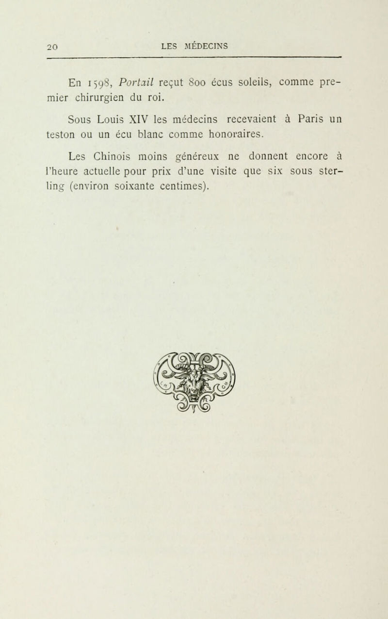 En 1598, Port.iil reçut 800 écus soleils, comme pre- mier chirurgien du roi. Sous Louis XIV les médecins recevaient à Paris un teston ou un écu blanc comme honoraires. Les Chinois moins généreux ne donnent encore à l'heure actuelle pour prix d'une visite que six sous ster- ling (environ soixante centimes).