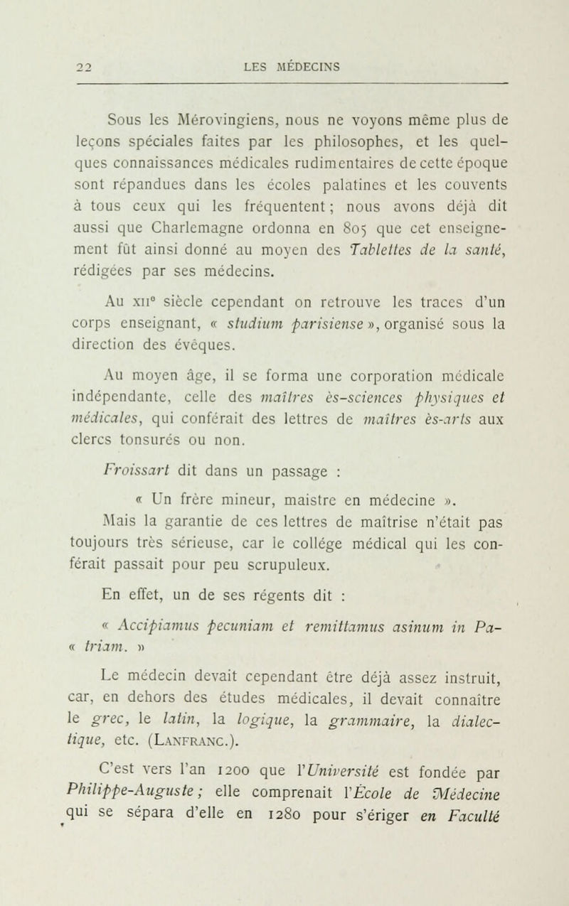 Sous les Mérovingiens, nous ne voyons même plus de leçons spéciales faites par les philosophes, et les quel- ques connaissances médicales rudimentaires de cette époque sont répandues dans les écoles palatines et les couvents à tous ceux qui les fréquentent ; nous avons déjà dit aussi que Charlcmagne ordonna en 805 que cet enseigne- ment fût ainsi donné au moyen des Tablettes de la santé, rédigées par ses médecins. Au xii° siècle cependant on retrouve les traces d'un corps enseignant, « studium parisiense », organisé sous la direction des évéques. Au moyen âge, il se forma une corporation médicale indépendante, celle des maîtres ès-sciences physiques et médicales, qui conférait des lettres de maîtres ès-arts aux clercs tonsurés ou non. Froissart dit dans un passage : « Un frère mineur, maistre en médecine ». Mais la garantie de ces lettres de maîtrise n'était pas toujours très sérieuse, car le collège médical qui les con- férait passait pour peu scrupuleux. En effet, un de ses régents dit : « Accipiamus pecttniam et remittamus asinum in Pa- « triam. » Le médecin devait cependant être déjà assez instruit, car, en dehors des études médicales, il devait connaître le grec, le latin, la logique, la grammaire, la dialec- tique, etc. (Lanfranc). C'est vers l'an 1200 que Y Université est fondée par Philippe-Auguste; elle comprenait YÈcole de médecine qui se sépara d'elle en 1280 pour s'ériger en Faculté