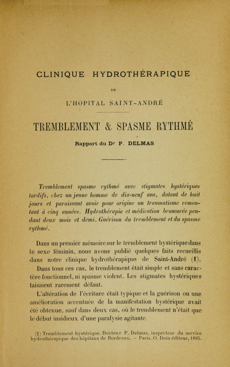 CLINIQUE HYDROTHÉRAPIQUE L'HOPITAL SAINT-ANDRE TREMBLEMENT & SPASME RYTHME Rapport du Dr P. DELMAS Tremblement spasme rythmé avec stigmates hystériques tardifs, chez un jeune homme de dix-neuf ans, datant de huit jours et paraissant avoir pour origine un traumatisme remon- tant à cinq années. Hydrothérapie et médication bromurée pen- dant deux mois cl demi, (hicrison du tremblement ci'du spasme rythmé. Dans un premier mémoire sur le tremblement hystérique dans le sexe féminin, nous avons publié quelques faits recueillis dans notre clinique hydrothérapiquo de Saint-André (1). Dans tous ces cas, le tremblement était simple et sans carac- tère fonctionnel, ni spasme-\iolcnt. Les stigmates hystériques faisaient rarement défaut. L'altération de récriture était typique et la guérison ou une amélioration accentuée de la manifestation hystérique avait été obtenue, sauf dans deux cas, où le tremblement n'était que le début insidieux d'une paralysie agitante. (i) Tremblement hystérique. Docteur P. Delmas, inspecteur du service hydrothérapique des hôpitaux de Bordeaux, - Paris.O. Doin éditeur, 1895.