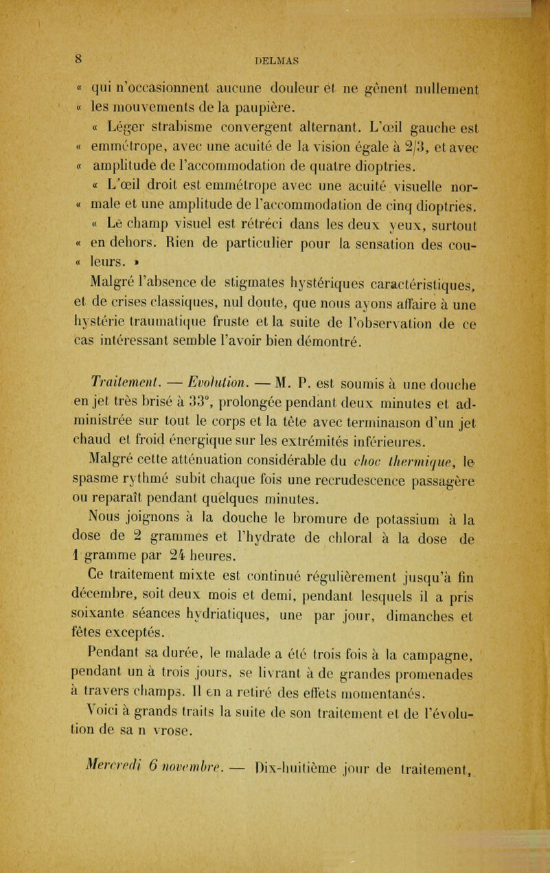 « qui n'occasionnent aucune douleur et ne gênent nullement « les mouvements de la paupière. « Léger strabisme convergent alternant. L'œil gauche est « emmétrope, avec une acuité de la vision égale à 2/3, et avec « amplitude de l'accommodation de quatre dioptries. « LJœil droit est emmétrope avec une acuité visuelle nor- « maie et une amplitude de l'accommodation de cinq dioptries. « Le champ visuel est rétréci dans les deux yeux, surtout « en dehors. Rien de particulier pour la sensation des cou- « leurs. • Malgré l'absence de stigmates hystériques caractéristiques, et de crises classiques, nul doute, que nous ayons affaire à une hystérie traumatique fruste et la suite de l'observation de ce cas intéressant semble l'avoir bien démontré. Traitement. — Evolution. — M. P. est soumis à une douche en jet très brisé à 33°, prolongée pendant deux minutes et ad- ministrée sur tout le corps et la tête avec terminaison d'un jet chaud et froid énergique sur les extrémités inférieures. Malgré cette atténuation considérable du choc thermique, le spasme rythmé subit chaque fois une recrudescence passagère ou reparaît pendant quelques minutes. Nous joignons à la douche le bromure de potassium à la dose de 2 grammes et l'hydrate de chloral à la dose de 1 gramme par 24 heures. Ce traitement mixte est continué régulièrement jusqu'à fin décembre, soit deux mois et demi, pendant lesquels il a pris soixante séances hydriatiques, une par jour, dimanches et fêtes exceptés. Pendant sa durée, le malade a été trois fois à la campagne, pendant un à trois jours, se livrant à de grandes promenades à travers champs. 11 en a retiré des effets momentanés. Voici à grands traits la suite de son traitement et de l'évolu- tion de sa n vrose.