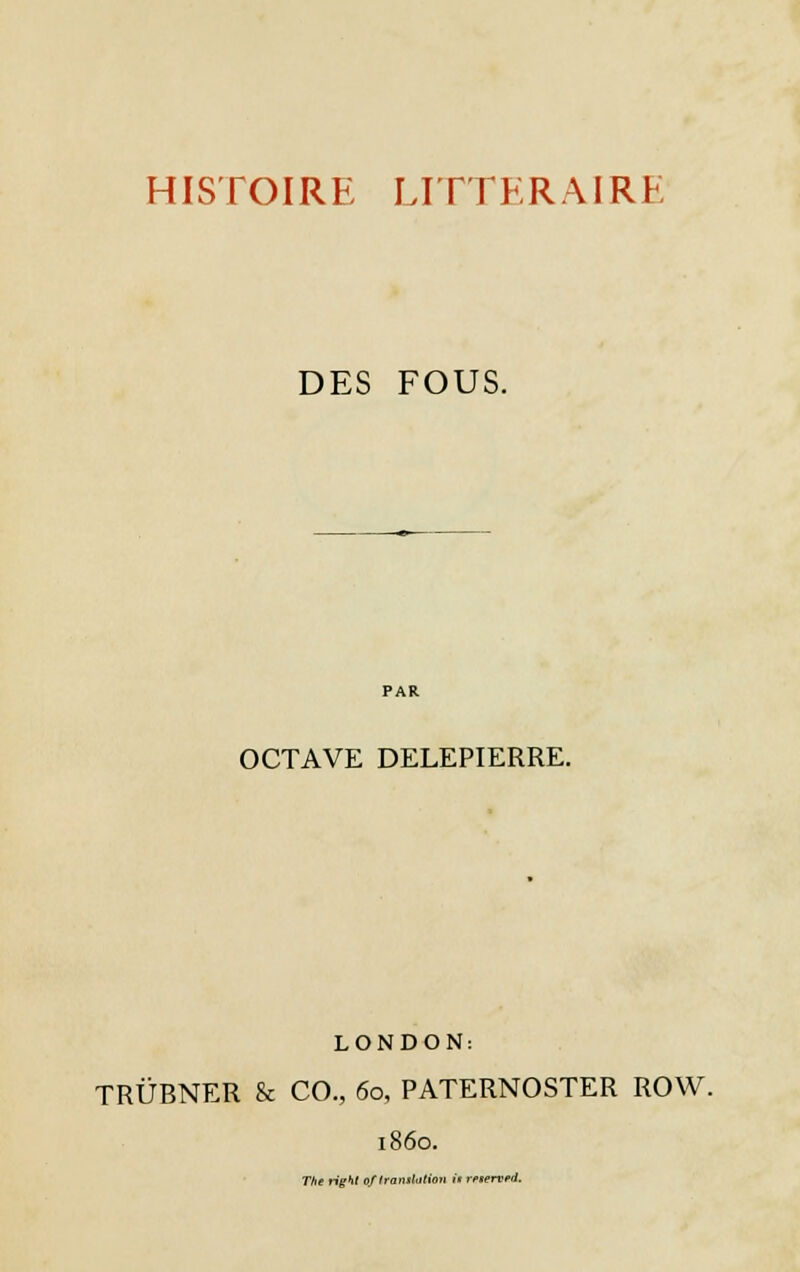 HISTOIRE LITTERAIRE DES FOUS. OCTAVE DELEPIERRE. LONDON: TRÛBNER & CO., 60, PATERNOSTER ROW. 1860. The right 0/ translation il rpterved.