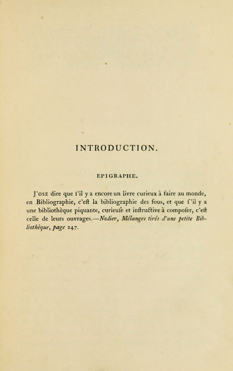 EPIGRAPHE. J'OSE dire que l'il y a encore un livre curieux à faire au monde, en Bibliographie, c'eft la bibliographie des fous, et que fil y a une bibliothèque piquante, curieufe et inftruffive à compofer, c'eft celle de leurs ouvrages.—Nodier, Mélanges tirés d'une petite Bib- liothèque, page 24.7.