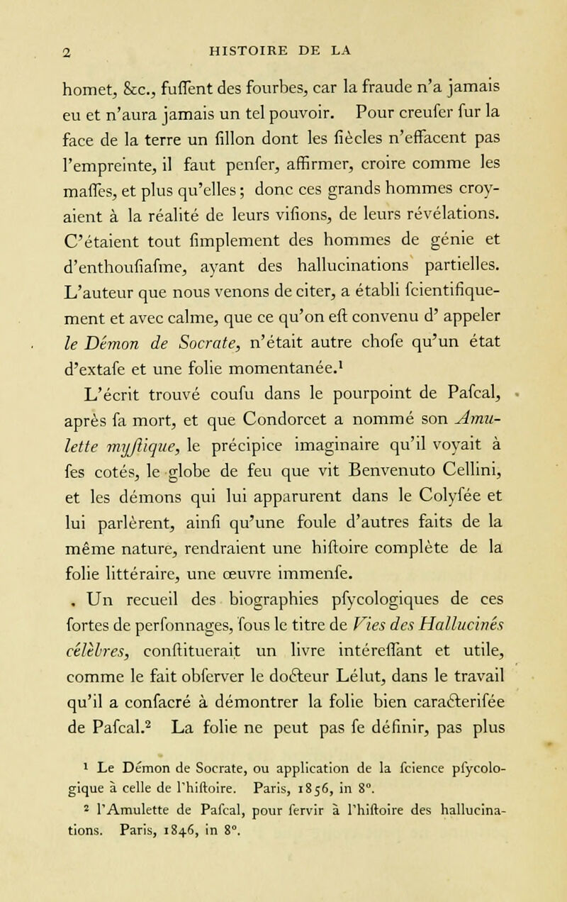 homet, &c, fuflent des fourbes, car la fraude n'a jamais eu et n'aura jamais un tel pouvoir. Pour creufer fur la face de la terre un fillon dont les fiècles n'effacent pas l'empreinte, il faut penfer, affirmer, croire comme les mafiès, et plus qu'elles ; donc ces grands hommes croy- aient à la réalité de leurs vidons, de leurs révélations. C'étaient tout Amplement des hommes de génie et d'enthoufiafme, ayant des hallucinations partielles. L'auteur que nous venons de citer, a établi fcientifique- ment et avec calme, que ce qu'on eft convenu d' appeler le Démon de Socrate, n'était autre chofe qu'un état d'extafe et une folie momentanée.1 L'écrit trouvé coufu dans le pourpoint de Pafcal, après fa mort, et que Condorcet a nommé son Amu- lette myjîique, le précipice imaginaire qu'il voyait à fes cotés, le globe de feu que vit Benvenuto Cellini, et les démons qui lui apparurent dans le Colyfée et lui parlèrent, ainfi qu'une foule d'autres faits de la même nature, rendraient une hiftoire complète de la folie littéraire, une œuvre immenfe. . Un recueil des biographies pfycologiques de ces fortes de perfonnages, fous le titre de Vies des Hallucinés célèbres, conftituerait un livre intéreffant et utile, comme le fait obferver le docteur Lélut, dans le travail qu'il a confacré à démontrer la folie bien caracterifée de Pafcal.2 La folie ne peut pas fe définir, pas plus 1 Le Démon de Socrate, ou application de la fcience pfycolo- gique à celle de l'hiftoire. Paris, 1856, in 8°. 2 l'Amulette de Pafcal, pour fervir à l'hiftoire des hallucina- tions. Paris, 1846, in 8°.