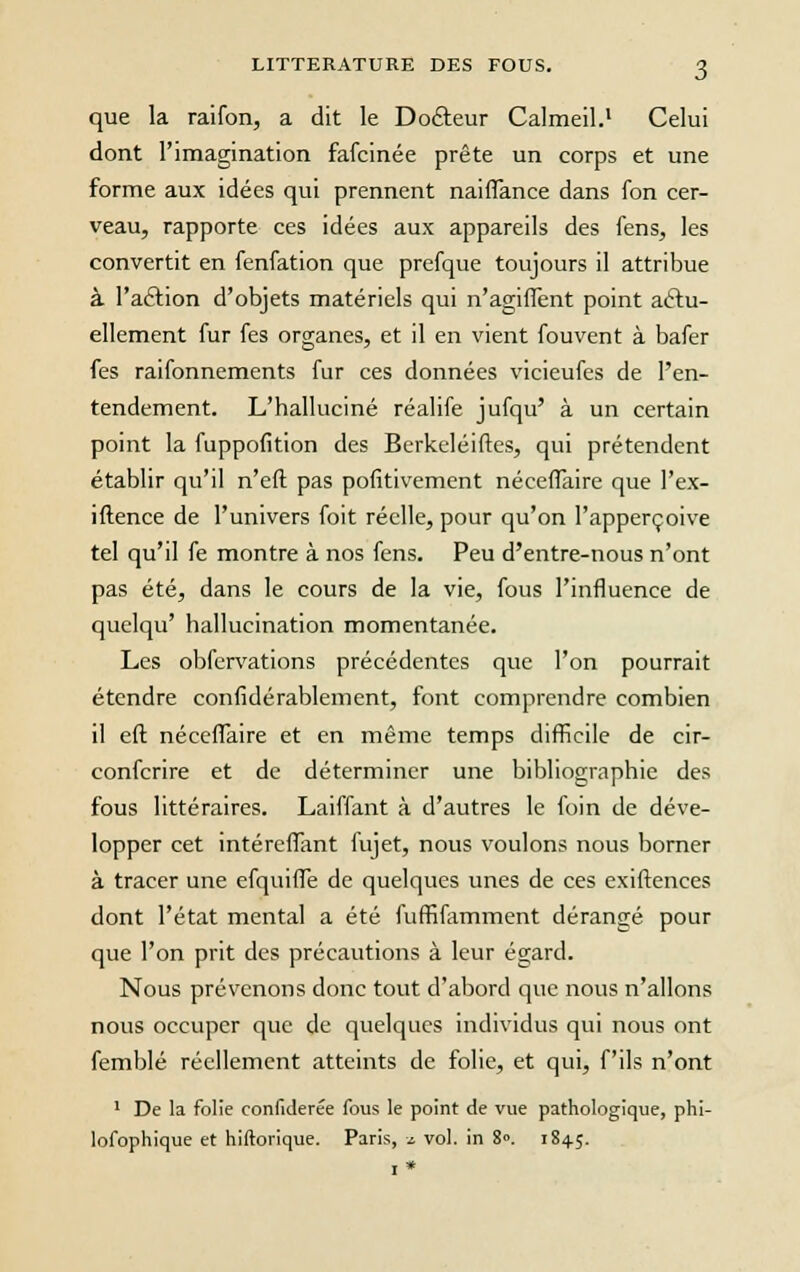 que la raifon, a dit le Docteur Calmeil.1 Celui dont l'imagination fafcinée prête un corps et une forme aux idées qui prennent naiflance dans fon cer- veau, rapporte ces idées aux appareils des fens, les convertit en fenfation que prefque toujours il attribue à l'action d'objets matériels qui n'agiffent point actu- ellement fur fes organes, et il en vient fouvent à bafer fes raifonnements fur ces données vicieufes de l'en- tendement. L'halluciné réalife jufqu' à un certain point la fuppofition des Berkeléiftes, qui prétendent établir qu'il n'eft pas pofitivement néceffaire que l'ex- iftence de l'univers foit réelle, pour qu'on l'apperçoive tel qu'il fe montre à nos fens. Peu d'entre-nous n'ont pas été, dans le cours de la vie, fous l'influence de quelqu' hallucination momentanée. Les obfervations précédentes que l'on pourrait étendre confidérablement, font comprendre combien il eft néceffaire et en même temps difficile de cir- conferire et de déterminer une bibliographie des fous littéraires. Laiffant à d'autres le foin de déve- lopper cet intéreffant fujet, nous voulons nous borner à tracer une efquiffe de quelques unes de ces exiftences dont l'état mental a été fuffifamment dérangé pour que l'on prit des précautions à leur égard. Nous prévenons donc tout d'abord que nous n'allons nous occuper que de quelques individus qui nous ont femblé réellement atteints de folie, et qui, fils n'ont 1 De la folie confiderée fous le point de vue pathologique, phi- lofophique et hiftorique. Paris, i vol. in 8°. 1845. 1*