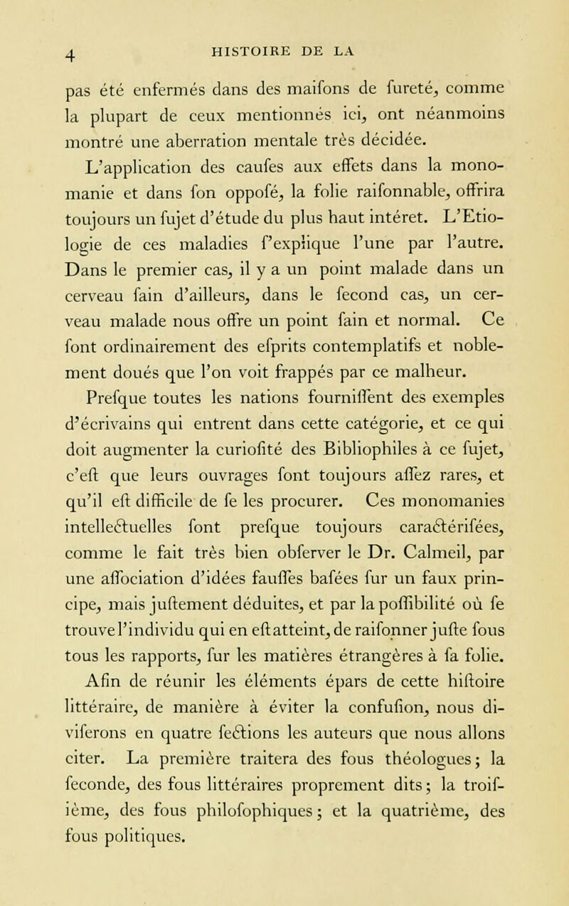 pas été enfermés dans des maifons de fureté, comme la plupart de ceux mentionnés ici, ont néanmoins montré une aberration mentale très décidée. L'application des caufes aux effets dans la mono- manie et dans fon oppofé, la folie raifonnable, offrira toujours un fujet d'étude du plus haut intérêt. L'Etio- logie de ces maladies f'expiique l'une par l'autre. Dans le premier cas, il y a un point malade dans un cerveau fain d'ailleurs, dans le fécond cas, un cer- veau malade nous offre un point fain et normal. Ce font ordinairement des efprits contemplatifs et noble- ment doués que l'on voit frappés par ce malheur. Prefque toutes les nations foumiffent des exemples d'écrivains qui entrent dans cette catégorie, et ce qui doit augmenter la curiofité des Bibliophiles à ce fujet, c'eft que leurs ouvrages font toujours affez rares, et qu'il eft difficile de fe les procurer. Ces monomanies intellectuelles font prefque toujours caraftérifées, comme le fait très bien obferver le Dr. Calmeil, par une affociation d'idées fauffes bafées fur un faux prin- cipe, mais juftement déduites, et par lapoffibilité où fe trouvel'individu qui en eft atteint, de raifonnerjufte fous tous les rapports, fur les matières étrangères à fa folie. Afin de réunir les éléments épars de cette hiftoire littéraire, de manière à éviter la confufion, nous di- viferons en quatre feclions les auteurs que nous allons citer. La première traitera des fous théologues; la féconde, des fous littéraires proprement dits ; la troif- ième, des fous philofophiques ; et la quatrième, des fous politiques.