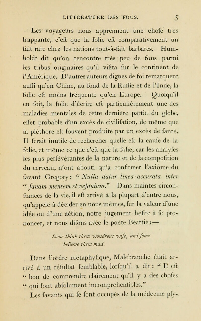 Les voyageurs nous apprennent une chofe très frappante, c'eft que la folie eft comparativement un t'ait rare chez les nations tout-à-fait barbares. Hum- boldt dit qu'on rencontre très peu de fous parmi les tribus originaires qu'il vifita fur le continent de l'Amérique. D'autres auteurs dignes de foi remarquent auffi qu'en Chine, au fond de la Ruffie et de l'Inde, la folie eft moins fréquente qu'en Europe. Quoiqu'il en foit, la folie d'écrire eft particulièrement une des maladies mentales de cette dernière partie du globe, effet probable d'un excès de civilifation, de même que la pléthore eft fouvent produite par un excès de fanté. Il ferait inutile de rechercher quelle eft la caufe de la folie, et même ce que c'eft que la folie, car les analyfcs les plus perlevérantes de la nature et de la composition du cerveau, n'ont abouti qu'à confirmer l'axiome du favant Gregory :  Niilla datur linea accurata inter  fanam mentent et vefaniam. Dans maintes circon- ftances de la vie, il eft arrivé à la plupart d'entre nous, qu'appelé à décider en nous mêmes, fur la valeur d'une idée ou d'une aclion, notre jugement héfite à fe pro- noncer, et nous difons avec le poète Beattie:— Some think t/iem wonJrous luife, and famé bclicve them maJ. Dans l'ordre métaphyfique, Malebranche était ar- rivé à un réfultat femblable, lorfqu'il a dit :  Il eft  bon de comprendre clairement qu'il y a des choies  qui font abfolument incompréhenfibles. Les favants qui fe font occupés de la médecine pfy-