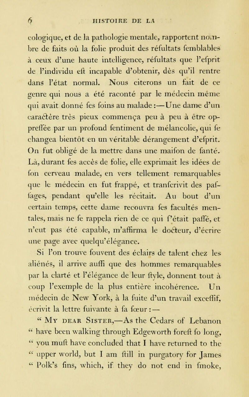 cologique, et de la pathologie mentale, rapportent nom- bre de faits où la folie produit des réfultats femblables à ceux d'une haute intelligence, réfultats que l'efprit de l'individu eu incapable d'obtenir, dès qu'il rentre dans l'état normal. Nous citerons un fait de ce genre qui nous a été raconté par le médecin même qui avait donné fes foins au malade :—Une dame d'un caraclère très pieux commença peu à peu à être op- preflêe par un profond fentiment de mélancolie, qui fe changea bientôt en un véritable dérangement d'efprit. On fut obligé de la mettre dans une maifon de fanté. Là, durant fes accès de folie, elle exprimait les idées de fon cerveau malade, en vers tellement remarquables que le médecin en fut frappé, et tranfcrivit des paf- fages, pendant qu'elle les récitait. Au bout d'un certain temps, cette dame recouvra fes facultés men- tales, mais ne fe rappela rien de ce qui fêtait pane, et n'eut pas été capable, m'affirma le doéfeur, d'écrire une page avec quelqu'élégance. Si l'on trouve fouvent des éclairs de talent chez les aliénés, il arrive auflî que des hommes remarquables par la clarté et l'élégance de leur ftvle, donnent tout à coup l'exemple de la plus entière incohérence. Un médecin de New York, à la fuite d'un travail excefiif, écrivit la lettre fuivante à fa foeur : —  Mï dear Sister,—As the Cedars of Lebanon  hâve been walking through Edgeworth foreft fo long,  you muft hâve concluded that I hâve returned to the  upper world, but I am mil in purgatory for James  l'olk's fins, which, if they do not end in fmoke,