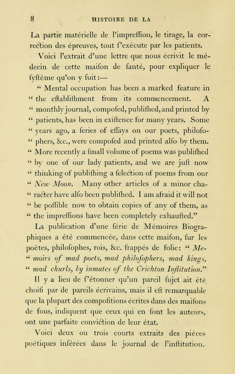 La partie matérielle de l'impreffioa, le tirage, la cor- rection des épreuves, tout f'exécute par les patients. Voici l'extrait d'une lettre que nous écrivit le mé- decin de cette maifon de fanté, pour expliquer le fyfième qu'on y fuit :—  Mental occupation has been a marked feature in  the eftabliihment from its commencement. A  monthly journal, compofed, publifhed, and printed by  patients, has been in exiftence for many years. Somc  years ago, a feries of eflays on our poets, philofo-  phers, &c., were compofed and printed alfo by them.  More recently a fmall volume of poems was publifhed  by one of our lady patients, and we are juif now  thinkingof publifhing a feleèfion of poems from our  New Moon. Many other articles of a minor cha-  racler hâve alfo been publifhed. î am afraid it will not  be poffible now to obtain copies of any of them, as  the impreffions hâve been completely exhaufted. La publication d'une férié de Mémoires Biogra- phiques a été commencée, dans cette maifon, fur les poètes, philofophes, rois, &c. frappés de folie:  Me-  moirs of mad poets, mad philofophers, mad kings,  mad churls, by inmates of the Crichton Injîitution. îl y a lieu de f'étonner qu'un pareil fujet ait été choifi par de pareils écrivains, mais il eft remarquable que la plupart des compofitions écrites dans des maifons de fous, indiquent que ceux qui en font les auteurs, ont une parfaite conviction de leur état. Voici deux ou trois courts extraits des pièces poétiques inférées dans le journal de l'inftitution.