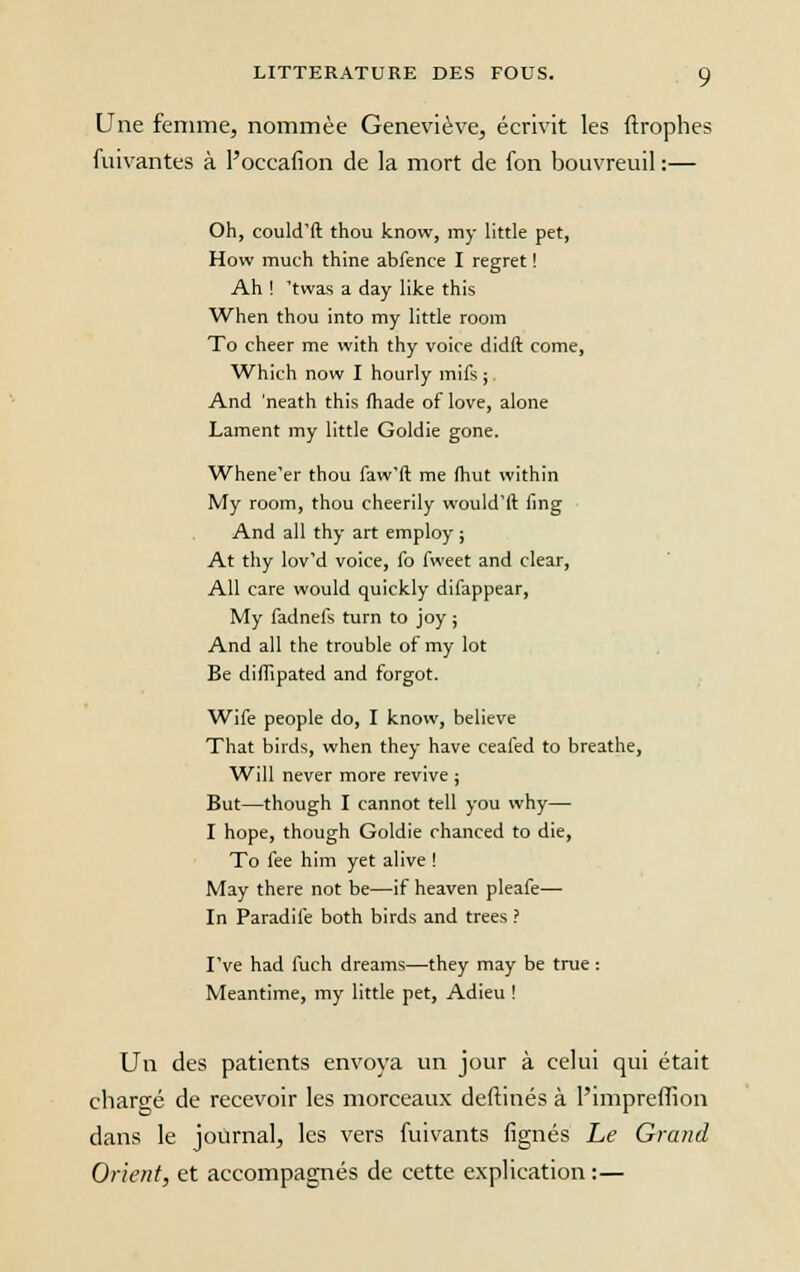 Une femme, nommée Geneviève, écrivit les ftrophes fuivantes à l'occafion de la mort de fon bouvreuil :— Oh, could'ft thou know, my little pet, How much thine abfence I regret ! Ah ! 'twas a day like this When thou into my little room To cheer me with thy voice didft corne, Which now I hourly mifs ; And 'neath this fhade of love, alone Lament my little Goldie gone. Whene'er thou faw'ft me (hut within My room, thou cheerily would'ft fing And ail thy art employ ; At thy lov'd voice, fo fweet and clear, Ail care would quickly difappear, My fadnefs turn to joy ; And ail the trouble of my lot Be difïipated and forgot. Wife people do, I know, believe That birds, when they hâve ceafed to breathe, Will never more revive ; But—though I cannot tell you why— I hope, though Goldie chanced to die, To fee him yet alive ! May there not be—if heaven pleafe— In Paradife both birds and trees ? I've had fiich dreams—they may be true : Meantime, my little pet, Adieu ! Un des patients envoya un jour à celui qui était chargé de recevoir les morceaux deftinés à l'impreffion dans le journal, les vers fuivants lignés Le Grand Orient, et accompagnés de cette explication:—