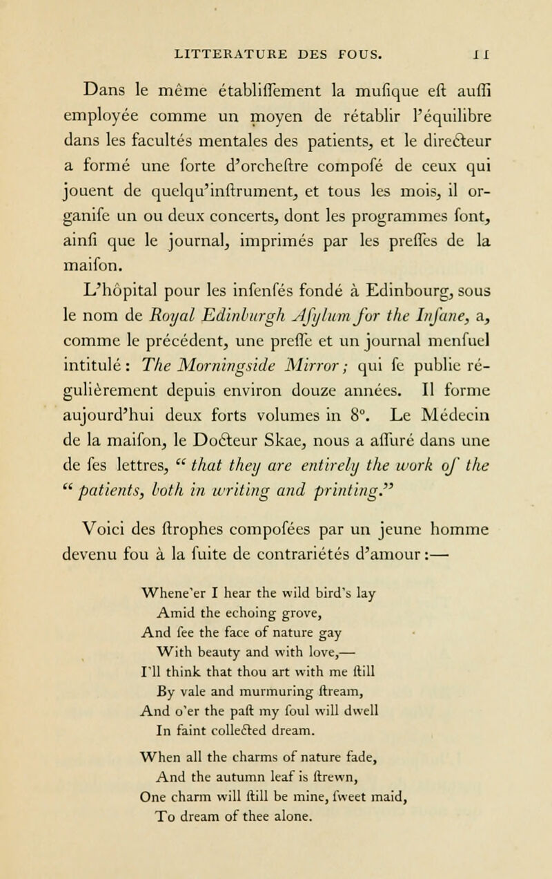 Dans le même établiffement la mufique eft auffi employée comme un moyen de rétablir l'équilibre dans les facultés mentales des patients, et le directeur a formé une forte d'orcheftre compofé de ceux qui jouent de quelqu'inftrument, et tous les mois, il or- ganife un ou deux concerts, dont les programmes font, ainfi que le journal, imprimés par les prefles de la maifon. L'hôpital pour les infenfés fondé à Edinbourg, sous le nom de Royal Edinbnrgh Afylumfar the Infane, a., comme le précédent, une preflé et un journal menfuel intitulé: The Morningside Mirror; qui fe publie ré- gulièrement depuis environ douze années. Il forme aujourd'hui deux forts volumes in 8°. Le Médecin de la maifon, le Docleur Skae, nous a affuré dans une de fes lettres, that they are entirely the ivork of the patients, both in writing and printing. Voici des ftrophes compofées par un jeune homme devenu fou à la fuite de contrariétés d'amour :— Whene'er I hear the wild bird's lay Amid the echoing grove, And fee the face of nature gay With beauty and with love,— I'il think that thou art with me ftill By vale and murmuring ftream, And o'er the paft my foui will dwell In faint colleéted dream. When ail the charms of nature fade, And the autumn leaf is ftrewn, One charm will ftill be mine, fweet maid, To dream of thee alone.