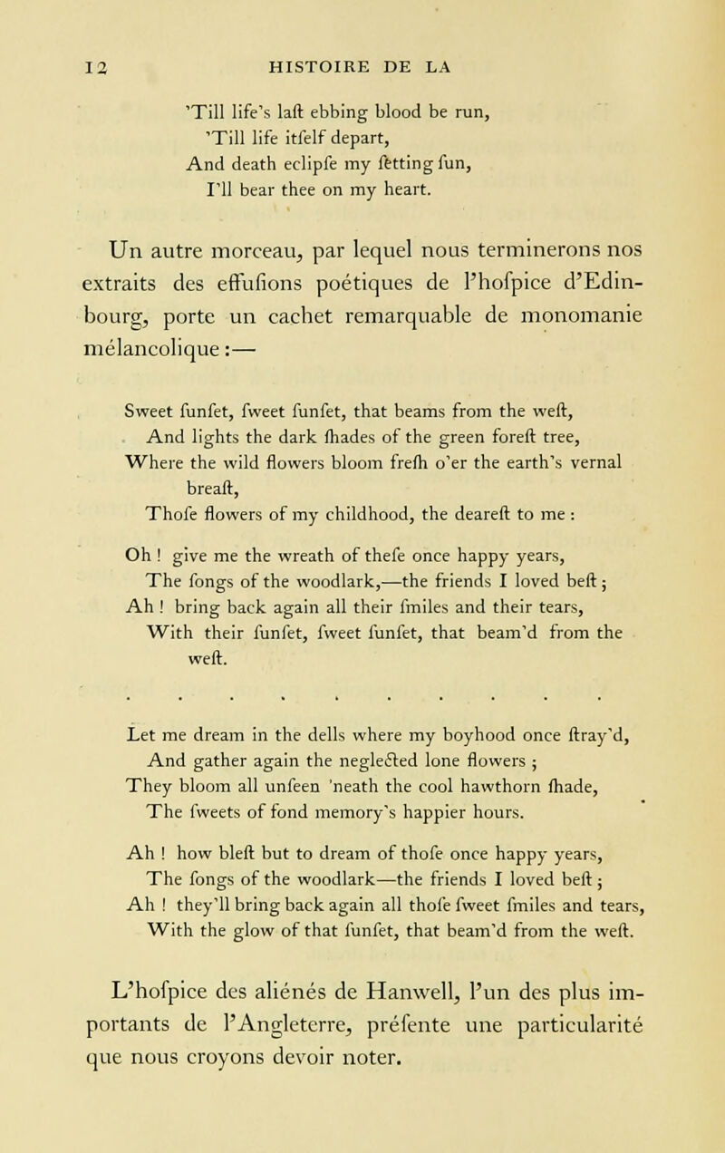 'Till life's laft ebbing blood be run, 'Till life itfelf départ, And death eclipfe my fettingfun, I'il bear thee on my heart. Un autre morceau, par lequel nous terminerons nos extraits des effufions poétiques de l'hofpice d'Edin- bourg, porte un cachet remarquable de monomanie mélancolique :— Sweet funfet, fweet funfet, that beams from the weft, And lights the dark (hades of the green foreft tree, Where the wild flowers bloom frefh o'er the earth's vernal breaft, Thofe flowers of my childhood, the deareft to me : Oh ! glve me the wreath of thefe once happy years, The fongs of the woodlark,—the friends I loved beft ; Ah ! bring back again ail their fmiles and their tears, With their funfet, fweet funfet, that beam'd from the weft. Let me dreain in the dells where my boyhood once ftray'd, And gather again the negleéted lone flowers ; They bloom ail unfeen 'neath the cool hawthorn fhade, The fweets of fond memory's happier hours. Ah ! how bleft but to dream of thofe once happy years, The fongs of the woodlark—the friends I loved beft ; Ah ! they'll bring back again ail thofe fweet fmiles and tears, With the glow of that funfet, that beam'd from the weft. L'hofpice des aliénés de Hanwell, l'un des plus im- portants de l'Angleterre, préfente une particularité que nous croyons devoir noter.