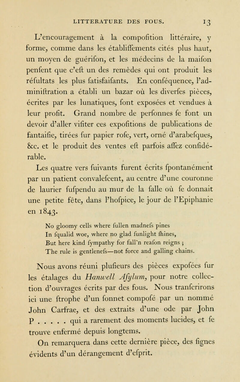 *3 L'encouragement à la compofition littéraire, y forme, comme dans les établiffements cités plus haut, un moyen de guérifon, et les médecins de la maifon penfent que c'eft un des remèdes qui ont produit les réfultats les plus fatisfaifants. En conféquence, l'ad- miniftration a établi un bazar où les diverfes pièces, écrites par les lunatiques, font exposées et vendues à leur profit. Grand nombre de perfonnes fe font un devoir d'aller vifiter ces expofitions de publications de fantaifie, tirées fur papier rofe, vert, orné d'arabefques, &c. et le produit des ventes eft parfois affez confidé- rable. Les quatre vers fuivants furent écrits fpontanément par un patient convalefcent, au centre d'une couronne de laurier fufpendu au mur de la falle où fe donnait une petite fête, dans l'hofpice, le jour de l'Epiphanie en 1843. No gloomy cells where fullen madnefs pines In fqualid woe, where no glad lunlight (hines, But hère kind fympathy for fall'n reafon reigns ; The rule is gentlenefs—not force and galling chains. Nous avons réuni plufieurs des pièces expofées lur les étalages du Hanwell Afylum, pour notre collec- tion d'ouvrages écrits par des fous. Nous tranferirons ici une ftrophe d'un fonnet compofé par un nommé John Carfrae, et des extraits d'une ode par John p qui a rarement des moments lucides, et fe trouve enfermé depuis longtems. On remarquera dans cette dernière pièce, des fignes évidents d'un dérangement d'efprit.