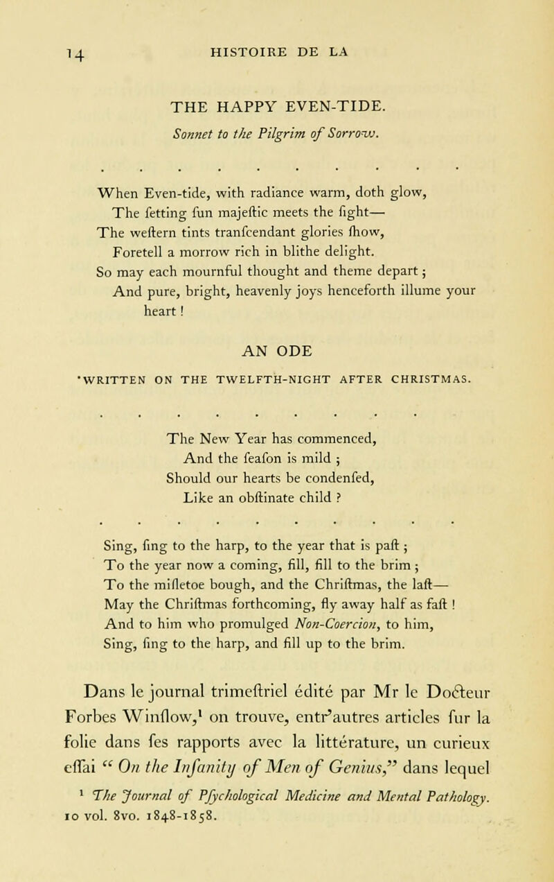 THE HAPPY EVEN-TIDE. Sonnet to the Pîlgrim of Sorrovj. When Even-tide, with radiance warm, doth glow, The fetting fun majeftic meets the fight— The weftern tints tranfcendant glories fhow, Foretell a morrow rich in blithe delight. So may each mournful thought and thème départ ; And pure, bright, heavenly joys henceforth illume your heart ! AN ODE •WRITTEN ON THE TWELFTH-NIGHT AFTER CHRISTMAS. The New Year has commenced, And the feafon is mild ; Should our hearts be condenfed, Like an obftinate child ? Sing, fing to the harp, to the year that is paft ; To the year now a coming, fill, fill to the brim ; To the mifletoe bough, and the Chriftmas, the laft— May the Chriftmas forthcoming, fly away half as faft ! And to him who promulged Non-Coercion, to him, Sing, fing to the harp, and fill up to the brim. Dans le journal trimeftriel édité par Mr le Docteur Forbes Winflow,1 on trouve, entr'autres articles fur la folie dans fes rapports avec la littérature, un curieux effai  On the Infanity of Men of Genius, dans lequel 1 The Journal of Pfychological Médiane and Mental Pathology. 10 vol. 8vo. 1848-1858.
