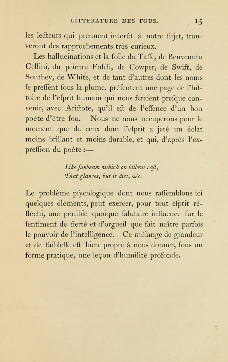 les lecteurs qui prennent intérêt à notre fujet, trou- veront des rapprochements très curieux. Les hallucinations et la folie du Taffe, de Benvenuto Cellini, du peintre Fufeli, de Cowper, de Swift, de Southey, de White, et de tant d'autres dont les noms fe preffent fous la plume, préfentent une page de l'hif- toire de l'efprit humain qui nous feraient prefque con- venir, avec Ariftote, qu'il eft de l'effence d'un bon poète d'être fou. Nous ne nous occuperons pour le moment que de ceux dont l'efprit a jeté un éclat moins brillant et moins durable, et qui, d'après l'ex- preffion du poète :— Like funbeam nuhich on billoiv caji, That glances, but it dies, &c. Le problème pfycologique dont nous raffemblons ici quelques éléments, peut exercer, pour tout efprit ré- fléchi, une pénible quoique falutaire influence fur le fentiment de fierté et d'orgueil que fait naître parfois le pouvoir de l'intelligence. Ce mélange de grandeur et de faibleffe eft bien propre à nous donner, fous un forme pratique, une leçon d'humilité profonde.