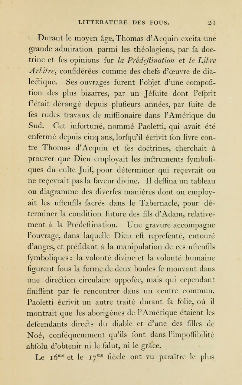 Durant le moyen âge, Thomas d'Acquin excita une grande admiration parmi les théologiens, par fa doc- trine et fes opinions fur la Prêdeftination et le Libre Arbitre, confédérées comme des chefs d'oeuvre de dia- lectique. Ses ouvrages furent l'objet d'une compofi- tion des plus bizarres, par un Jéfuite dont l'efprit fêtait dérangé depuis plufieurs années, par fuite de fes rudes travaux de mifhonaire dans l'Amérique du Sud. Cet infortuné, nommé Paoletti, qui avait été enfermé depuis cinq ans, lorfqu'il écrivit fon livre con- tre Thomas d'Acquin et fes doctrines, cherchait à prouver que Dieu employait les inftruments fymboli- ques du culte Juif, pour déterminer qui recevrait ou ne recevrait pas la faveur divine. Il deffina un tableau ou diagramme des diverfes manières dont on employ- ait les uftenfils facrés dans le Tabernacle, pour dé- terminer la condition future des fils d'Adam, relative- ment à la Prêdeftination. Une gravure accompagne l'ouvrage, dans laquelle Dieu eft reprefenté, entouré d'anges, et préfidant à la manipulation de ces uftenfils fymboliques : la volonté divine et la volonté humaine figurent fous la forme de deux boules fe mouvant dans une direction circulaire oppofée, mais qui cependant finiffènt par fe rencontrer dans un centre commun. Paoletti écrivit un autre traité durant fa folie, où il montrait que les aborigènes de l'Amérique étaient les defcendants direéls du diable et d'une des filles de Noé, conféquemment qu'ils font dans l'impoffibilité abfolu d'obtenir ni le falut, ni le grâce. Le i6me et le I7me fiècle ont vu paraître le plus