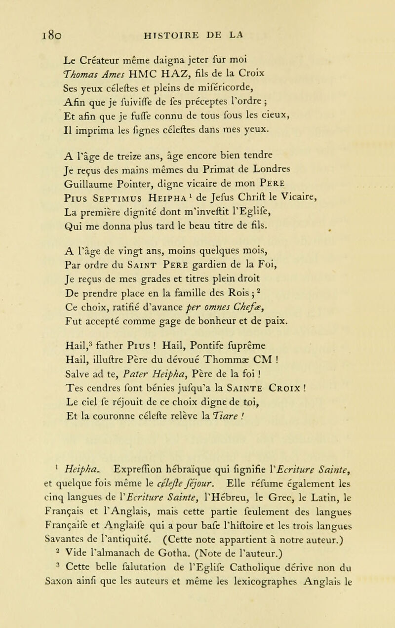 Le Créateur même daigna jeter fur moi Thomas Ames HMC HAZ, fils de la Croix Ses yeux céleftes et pleins de miféricorde, Afin que je fuivifle de fes préceptes l'ordre ; Et afin que je fuffe connu de tous fous les cieux, Il imprima les fignes céleftes dans mes yeux. A l'âge de treize ans, âge encore bien tendre Je reçus des mains mêmes du Primat de Londres Guillaume Pointer, digne vicaire de mon Père Plus Septimus Heipha ' de Jefus Chrift le Vicaire, La première dignité dont m'inveftit l'Eglife, Qui me donna plus tard le beau titre de fils. A l'âge de vingt ans, moins quelques mois, Par ordre du Saint Père gardien de la Foi, Je reçus de mes grades et titres plein droit De prendre place en la famille des Rois ;2 Ce choix, ratifié d'avance per omnes Chefœ, Fut accepté comme gage de bonheur et de paix. Hail,3 father Plus ! Hail, Pontife fuprême Hail, illuftre Père du dévoué Thommae CM ! Salve ad te, Pater Heipha, Père de la foi ! Tes cendres font bénies jufqu'a la Sainte Croix ! Le ciel fe réjouit de ce choix digne de toi, Et la couronne célefte relève la Tiare ! 1 Heipha. Expreffion hébraïque qui fignifie Y Ecriture Sainte, et quelque fois même le célefte féjour. Elle réfume également les cinq langues de Y Ecriture Sainte, l'Hébreu, le Grec, le Latin, le Français et l'Anglais, mais cette partie feulement des langues Françaife et Anglaife qui a pour bafe l'hiftoire et les trois langues Savantes de l'antiquité. (Cette note appartient à notre auteur.) 2 Vide l'almanach de Gotha. (Note de l'auteur.) 3 Cette belle falutation de l'Eglife Catholique dérive non du Saxon ainfi que les auteurs et même les lexicographes Anglais le