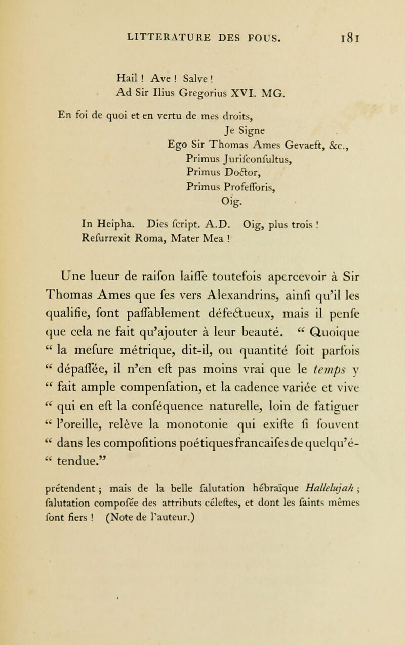 Hail ! Ave ! Salve ! Ad Sir Ilius Gregorius XVI. MG. En foi de quoi et en vertu de mes droits, Je Signe Ego Sir Thomas Ames Gevaeft, &c, Primus Jurifconlultus, Primus Doélor, Primus Proférions, Oig. In Heipha. Dies fcript. A.D. Oig, plus trois ! Refurrexit Roma, Mater Mea ! Une lueur de raifon laiffe toutefois apercevoir à Sir Thomas Ames que fes vers Alexandrins, ainfi qu'il les qualifie, font pafTablement défectueux, mais il penfe que cela ne fait qu'ajouter à leur beauté.  Quoique  la mefure métrique, dit-il, ou quantité foit parfois  dépaiTée, il n'en eft pas moins vrai que le temps y  fait ample compenfation, et la cadence variée et vive  qui en eft la conféquence naturelle, loin de fatiguer  l'oreille, relève la monotonie qui exifte fi fouvent  dans les compofitions poétiques francaifesdequelqu'é-  tendue. prétendent ; mais de la belle falutation hébraïque Hallelujah ; falutation compofée des attributs céleftes, et dont les faints mêmes font fiers ! (Note de l'auteur.)
