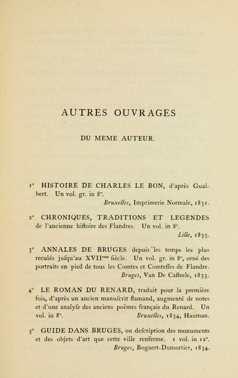 AUTRES OUVRAGES DU MEME AUTEUR. i° HISTOIRE DE CHARLES LE BON, d'après Gual- bert. Un vol. gr. in 8°. Bruxelles, Imprimerie Normale, 1831. 2° CHRONIQUES, TRADITIONS ET LEGENDES de l'ancienne hiftoire des Flandres. Un vol. in 8. Lille, 1833. 3° ANNALES DE BRUGES depuis'les temps les plus reculés jufqu'au XVII'm° fiècle. Un vol. gr. in 8, orné des portraits en pied de tous les Comtes et Comtefles de Flandre. Bruges, Van De Cafteele, 1833. 4° LE ROMAN DU RENARD, traduit pour la première fois, d'après un ancien manulcrit flamand, augmenté de notes et d'une analyfe des anciens poèmes français du Renard. Un vol. in 8°. Bruxelles, 1834, Hauman. 50 GUIDE DANS BRUGES, ou defcription des monuments et des objets d'art que cette ville renferme. 1 vol. in 12°. Bruges, Bogaert-Dumortier, 1834.