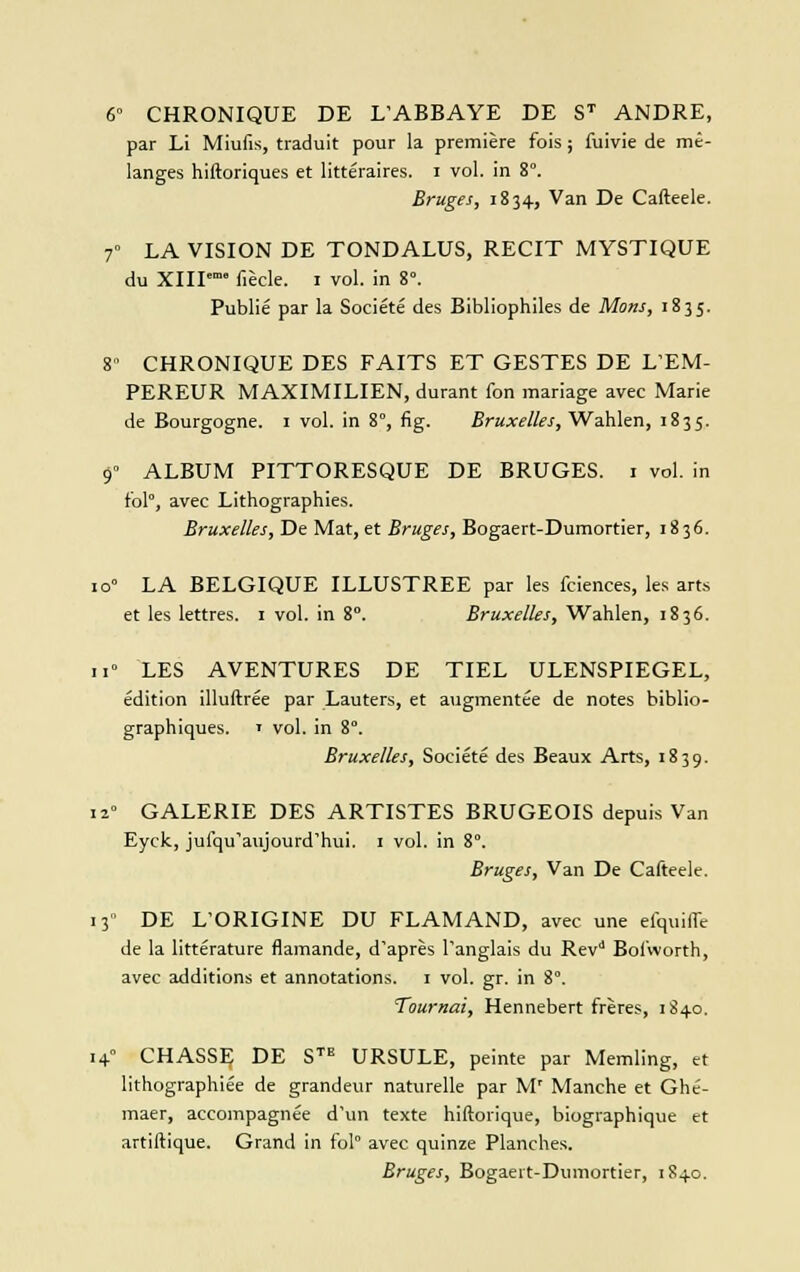 6» CHRONIQUE DE L'ABBAYE DE ST ANDRE, par Li Miufis, traduit pour la première fois ; fuivie de mé- langes hiftoriques et littéraires, i vol. in 8°. Bruges, 1834, Van De Cafteele. 7° LA VISION DE TONDALUS, RECIT MYSTIQUE du XIII fiècle. 1 vol. in 8°. Publié par la Société des Bibliophiles de Mons, 1835. 8 CHRONIQUE DES FAITS ET GESTES DE L'EM- PEREUR MAXIMILIEN, durant fon mariage avec Marie de Bourgogne. 1 vol. in 8°, fig. Bruxelles, Wahlen, 1835. 9° ALBUM PITTORESQUE DE BRUGES. 1 vol. in fol, avec Lithographies. Bruxelles, De Mat, et Bruges, Bogaert-Dumortier, 1836. io° LA BELGIQUE ILLUSTREE par les fciences, les arts et les lettres. 1 vol. in 8°. Bruxelles, Wahlen, 1836. 11° LES AVENTURES DE TIEL ULENSPIEGEL, édition illuftrée par Lauters, et augmentée de notes biblio- graphiques. • vol. in 8°. Bruxelles, Société des Beaux Arts, 1839. il GALERIE DES ARTISTES BRUGEOIS depuis Van Eyck, jufqu'aujourd'hui. 1 vol. in 8. Bruges, Van De Cafteele. 13 DE L'ORIGINE DU FLAMAND, avec une efquilfe de la littérature flamande, d'après l'anglais du Rev11 Bofvvorth, avec additions et annotations. 1 vol. gr. in 8°. Tournai, Hennebert frères, 1840. 14° CHASSF, DE STE URSULE, peinte par Memling, et lithographiée de grandeur naturelle par M' Manche et Ghé- maer, accompagnée d'un texte hiftorique, biographique et artiftique. Grand in fol avec quinze Planches. Bruges, Bogaert-Dumortier, 1840.