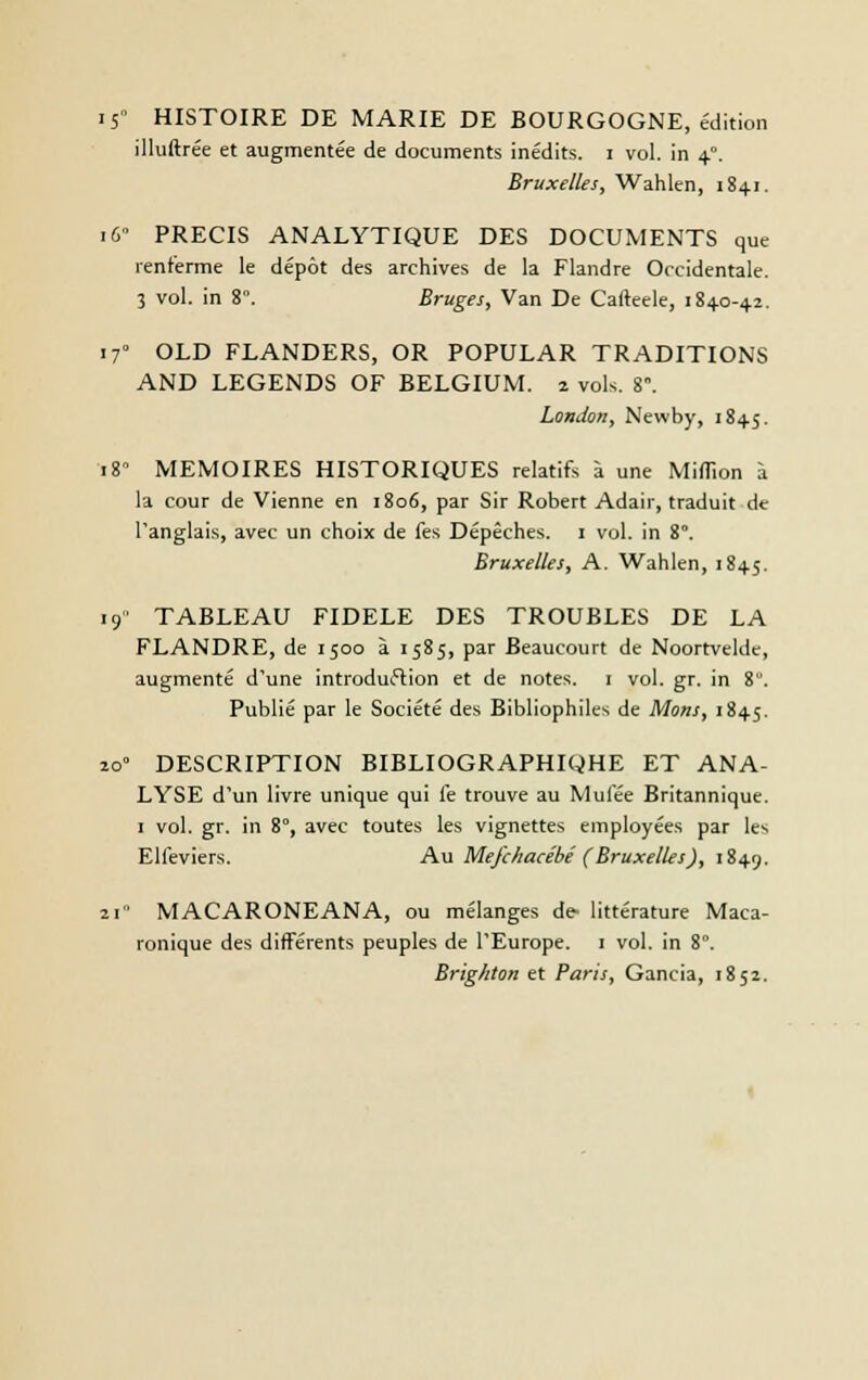 i5 HISTOIRE DE MARIE DE BOURGOGNE, édition illuftrée et augmentée de documents inédits, i vol. in 4°. Bruxelles, Wahlen, 1841. 16 PRECIS ANALYTIQUE DES DOCUMENTS que renferme le dépôt des archives de la Flandre Occidentale. 3 vol. in 8. Bruges, Van De Cafteele, 1840-4.2. 170 OLD FLANDERS, OR POPULAR TRADITIONS AND LEGENDS OF BELGIUM. 2 vols. 8°. London, Newby, 1845. 18 MEMOIRES HISTORIQUES relatifs à une Million à la cour de Vienne en 1806, par Sir Robert Adair, traduit de l'anglais, avec un choix de fes Dépêches. 1 vol. in 8°. Bruxelles, A. Wahlen, 1845. 19° TABLEAU FIDELE DES TROUBLES DE LA FLANDRE, de 1500 à 1585, par Beaucourt de Noortvelde, augmenté d'une introduction et de notes. 1 vol. gr. in 8. Publié par le Société des Bibliophiles de Mons, 1845. 20° DESCRIPTION BIBLIOGRAPHIQHE ET ANA- LYSE d'un livre unique qui le trouve au Mulée Britannique. 1 vol. gr. in 8°, avec toutes les vignettes employées par les Elfeviers. Au Mefchacébé (Bruxelles), 1849. 21 MACARONEANA, ou mélanges de- littérature Maca- ronique des différents peuples de l'Europe. 1 vol. in 8°. Brighton et Paris, Gancia, 1852.