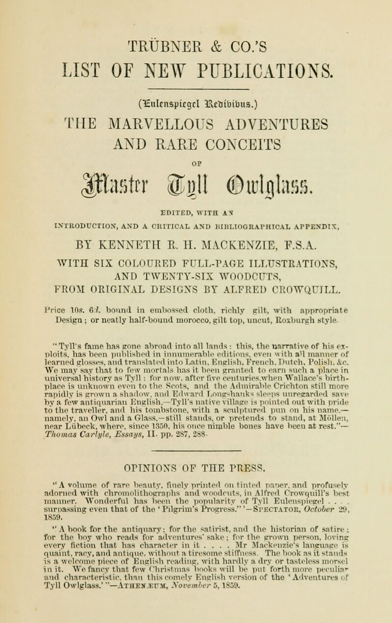 TRÙBNER & CO.'S LIST OF NEW PUBLICATIONS. (ïulcnspicgcl îRctribitms.) THE MARVELLOUS ADVENTURES AND RARE CONCEITS Itetrr ®gl! ©uilgtas. EDITED, WITH AN INTRODUCTION, AND A CltlTICAL AND lîIHLIOGRAPHICAL APPENDIK, BY KENNETLI R. H. MACKENZIE, F.S.A. WITH SIX COLOURED FULL-PAGE ILLUSTRATIONS, AND TWENTY-SIX WOODCUTS, FROM ORIGINAL DESIGNS BY ALFRED CROWQUJLL. l'rice 10*. 61. bonnd in embossed eloth. richly gilt, with appropriât e Design ; or neatly half-bound inorocco, gilt top, uncut, Roxburgh style. Tyll's famé lias gone ahroad into ail lands : this, the narrative of his ex- ploits, ha.s been publisbod in innumerable éditions, even with all manner ni* learnod glnsses, and translate^ into Latin, English, Freneh, Dutch, Polisli, &c. We may say that to few mnrtals bas it been granted to earn snch a plane in universal bistory as Tyll : for now, after fivo centnries.when Wnllace's birtb- place is unknown even to the Kcots, and Ibe Admirable Crichton still more rapidly is grown a shadow, and Edward Lnng-hanks sleeps nnrecarded snve by a few antiqnarian English,—Tyll's native village is pointeâ ont with pride to the traveller, and his tombstnne, with a sculptnred pun on bis namo.— namely, an Owl and a Olass,—still stands, or prétends to stand, at Môllen, npar Lûbeck, wherc, sinee 1350, his once niinble bones hâve been at rest.— Thomas Carlyle, Essays, II. pp. 287, 288- OPINIONS OF THE PRESS. A volnrae of rare beauty, finely printed on tinted paner, and profusely adornod with chromolithogrnphs and woodcnts, in Alfred Crowqnill's besl manner. Wonderful bas been the popnlarity of Tyll Enlenspicgel .... surpassing even that of the * Pilgrhn's Progress.'—Spectatoe, October 29, 1859.  A book for the antiquary ; for the satirist. and the historian of satire ; for the boy who reatls for aaventures' *rike ; for the grown person, loving every fiction that bas charaoter in it . ... Mr Maekenzie's language is quaint, rary, and antique, witlmnt a tàresome stvfrhess. The book ;is it stands is a welcome pièce of English reading, with hardly a dry or tastrloss mnr>el init. ~\Ve fancy that few Christmas bnnks will be put forth more peeulia*- and eharncteristic, than tbiscomely English version of the 'Adventurea i ' Tyll Owlglass.' —Athes-ec-m, November 5,1859.