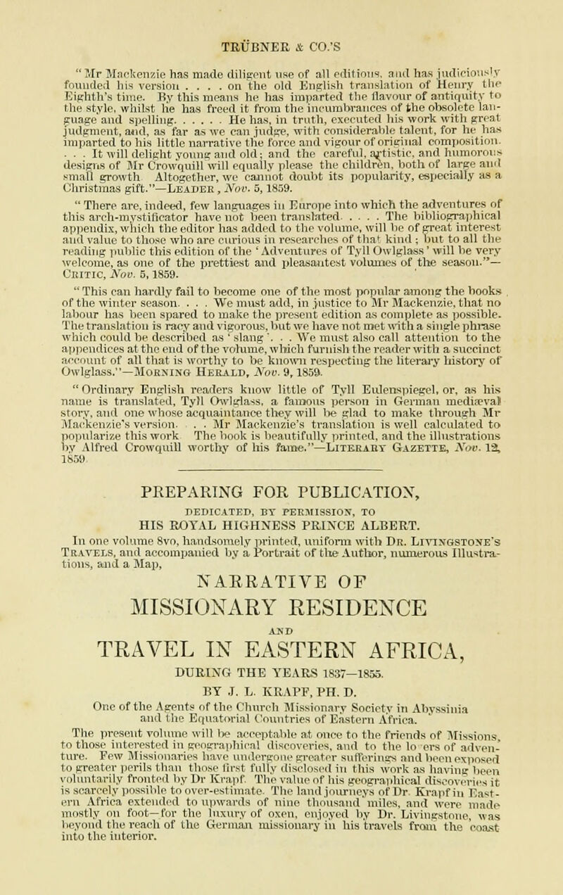 Mr Mackenzie has made diligent use of ail éditions, and lias iudicionsly fouuded lus version .... on the old English translation of Henry th** Eighth's time. P»y tins means lie has imparted the llavonr of antiquity to the style, whilst lie has freed it frora the incumbrances of the obsolète lan- gage and spelling He ha.s, in truth, executed his work with great Judgnient, and, as far as we can jud^e, with considérable talent, for lu- lias imparted to his little narrative the force and vigour of original eomiiosition. ■ - . It will delight youngaud old; and the careful, a^tistic, and hnmorous designs of Mr Crowquill will equally please the children, both of large and small growth Altogether, we cannot doubt its popularity, espeeialîy as a Ohristmas gift.—Leader, Nov. 5,1859. There are, indeed, few langnagres in Europe into which the artventures of tins arch-mystificator hâve not been translated .... The bibliographical appendix, which the editor has added to the volume, will be of great interest aud value to those who are curious in researehes of that kind ; but to ail the reading public this édition of the ' Adventures of Tyll Owlglass ' will be very welcorne, as one of the prettiest and pleasantest volumes of the season.— Ckitic, Nov. 5,1859. This can hardly fail to become one of the most popular among the books of the winter season. . . . We must add, in justice to Mr Mackenzie, that no labour has been spared to inake the présent édition as complète as possible. The translation is racy aud vigorous, but we bave not met with a single phrase which could be described as r slang \ . . We must also call attention to the appendices at the end of the volume, which furnish the reader with a succinct account of ail that is worthy to be known rcspectiug the literary lhstory of Owlglass.—Morming Herald, Nov. 9,1859. Ordinary English readers know little of Tyll Eulenspiegel, or, as his name is translated, Tyll Owlglass, a faiaous persou in Germau mediœvaJ story, and one whose acquaintance thev* will be glad to make through Mr .M ack(jnzie,s version. , . . Mr Mackenzie's translation is well calculated to popularize tins work The book is beautifully printed, and the illustrations by Alfred Crowquill worthy of his famé.—Literary Gazette, N<*v. 13, 1859 PREPARING FOR PUBLICATION, DEDICATED, BY PERMISSION, TO HIS ROYAL HIGHNESS PRINCE ALBERT. In one volume 8vo, handsomely printed, uniform with Dr. Livixgstone's Trayels, and accompanied by a Portrait of the Author, numerous Illustra- tions, and a Map, NARRATIVE OF MISSIONARY RESIDENCE AND TRAVEE IN EASTERN AFRICA, DURING THE YEARS 1837—1855. BY J. L. KEAPF, PH. D. One of the Agents of the Church Missionary Society in Ahyssinia and the Equatorial Countries of Eastern Africa. The présent volume will 1*? acceptable at once to the friends of Missions to those interested in geographical discoveries, and to the lo ers of adven- tvire. Few Missionaries hâve unâergone greater sufferings and been exposed to greater périls than those flrst fulty disclosed in this work as having been voluntarily fronteil by Dr Krapf. The vaine of his geographical âiseoveries. u is scarcely possible to over-estiinate. The land jonrneys of Dr Krapf in East- ern Africa extended to upwards of nine thousand miles, and were made mostly on foot—for the luxury of oxen, enjoyed by Dr. Livingstone, was Vieyond the reach of the German missionary in his tr&vels froni the coast into the interior.