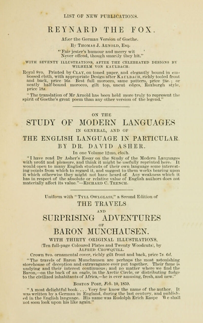 LIST OF NEW PUBLICATIONS. REYNARD THE FOX. Afier tbe German Version of Goethe. By Thomas J. Arnold, Esq. Pair jester's humour ancl merry wit ' Never offend, though smarlly they bit. WITH SEVESTT ILLUSTRATIONS, AFTER TTIE CELEBRATED DESIGNS BV WILHELM VON KACLBACH. Royal 8vo. Printed by Clay, on toned paper, and élegantly boundin en)-* bossed cloth, with appropriate Design after Kaulbacii, richly tooled front and back, priée 16s. Best full morocco, same pattern, priée 24s- ; or neatly half-bound morocco, gilt top, uncut edges,' Roxburgh style, price 18s.  The translation of Mr Arnold bas becn held more truly to represent the spirit of Goethe's great poem than any other version of the legend. STUDY OF MODERN LANGUAGES IN GENERAL, AND OF THE ENGLTSH LANGrUAGE IN PARTICULAR. BY DR. DAVID ASHER. In one Volume 12mo, cloih. Ihave read Dr Ashcr's Essay on the Study of the Modem Lauguagen with Tirofit and pleasure, and think it might be uBefully reprînted hère- It would open to many English atudents of their owu language aome interest- ing points from which to regard it. and auggest to them works bearing upon it which otherwise they might not bave beard of. Any weakness which il bas in respect of the absolute or relative value of EiigUsb aulhors does not materially allect its value.—Richard C. Trench. Uniform with  Tvll Owxgiàss, a Second Edition of THE TRAVELS SURPRISING  ADVENTURES OF BARON MUNCHAUSEN. WITH THIRTY ORIGINAL ILLUSTRATIONS. (Ten full-page Coloured Plates and Tweuty \Voodcuts\ by Alfred Ceowqutll. Crown 8vo. ornamental cover, richly gilt front and back, price 7s Qd. The travels of Baron Munchausen are perhaps the most astonishine storehouse of déception and extravagance ever put together. Their famé i«- tmdying and their interest continuous; and no mat ter where we ftnd thf Baron,—on the back of an eagle, in the Aretie Circle, or distributing fudge to the civilizcd inhabitants of Africa,—he is ever amusing, fresh.aud new. Boston Post, Fcb. 10,1859.  A most delightful book. .. . Yery few know the name of the author. It was written bv a German in England, during the last century, and publish- cd in tbe English language. His name was Rudolph Erich Raapfl M e ahall not soon look upon bis like again.