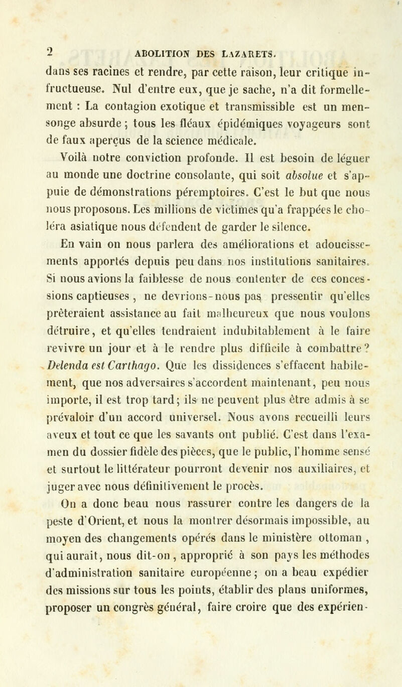 dans ses racines et rendre, par cette raison, leur critique in- fructueuse. Nul d'entre eux, que je sache, n'a dit formelle- ment : La contagion exotique et transmissible est un men- songe absurde ; tous les fléaux épidémiques voyageurs sont de faux aperçus de la science médicale. Voilà notre conviction profonde. Il est besoin de léguer au monde une doctrine consolante, qui soit absolue et s'ap- puie de démonstrations péremptoires. C'est le but que nous nous proposons. Les millions de victimes qu'a frappées le cho- léra asiatique nous défendent de garder le silence. En vain on nous parlera des améliorations et adoucisse- ments apportés depuis peu dans nos institutions sanitaires. Si nous avions la faiblesse de nous contenter de ces conces- sions captieuses , ne devrions-nous pas. pressentir qu'elles prêteraient assistance au fait malheureux que nous voulons détruire, et qu'elles tendraient indubitablement à le faire revivre un jour et à le rendre plus difficile à combattre ? Delenda est Carthago. Que les dissidences s'effacent habile- ment, que nos adversaires s'accordent maintenant, peu nous importe, il est trop tard; ils ne peuvent plus être admis à se prévaloir d'un accord universel. Nous avons recueilli leurs aveux et tout ce que les savants ont publié. C'est dans l'exa- men du dossier fidèle des pièces, que le public, l'homme sensé et surtout le littérateur pourront devenir nos auxiliaires, et juger avec nous définitivement le procès. On a donc beau nous rassurer contre les dangers de la peste d'Orient, et nous la montrer désormais impossible, au moyen des changements opérés dans le ministère ottoman , qui aurait, nous dit-on , approprié à son pays les méthodes d'administration sanitaire européenne ; on a beau expédier des missions sur tous les points, établir des plans uniformes, proposer un congrès général, faire croire que desexpérien-