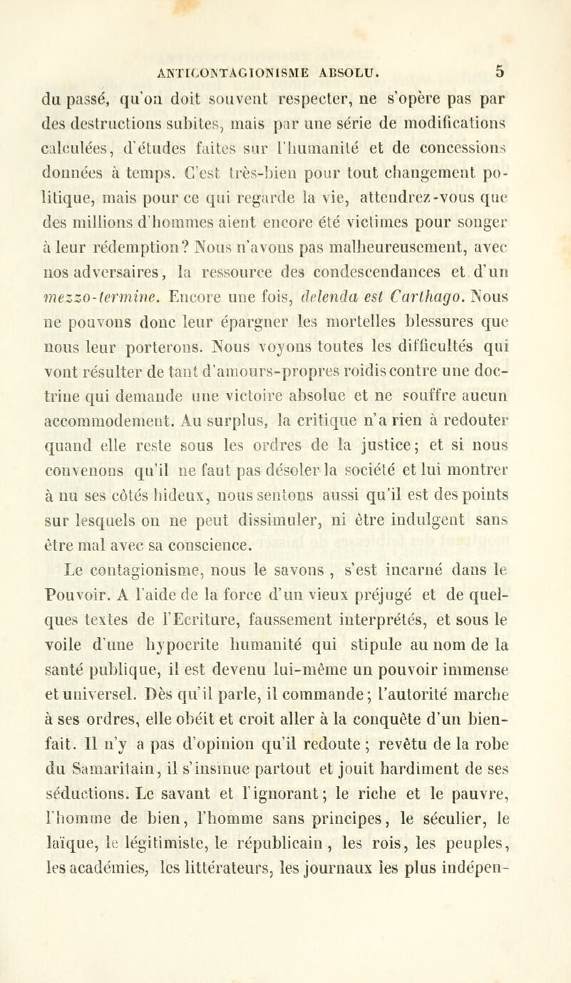 du passé, qu'on doit souvent respecter, ne s'opère pas par des destructions subites, mais par une série de modifications calculées, d'études faites sur l'humanité et de concessions données à temps. C'est très-bien pour tout changement po- litique, mais pour ce qui regarde la vie, attendrez-vous que des millions d'hommes aient encore été victimes pour songer à leur rédemption? Nous n'avons pas malheureusement, avec nos adversaires, la ressource des condescendances et d'un mezzo-termine. Encore une fois, delenda est Carthago. Nous ne pouvons donc leur épargner les mortelles blessures que nous leur porterons. IVous voyons toutes les difficultés qui vont résulter de tant d'amours-propres roidis contre une doc- trine qui demande une victoire absolue et ne souffre aucun accommodement. Au surplus, la critique n'a rien à redouter quand elle reste sous les ordres de la justice; et si nous convenons qu'il ne faut pas désoler la société et lui montrer à nu ses côtés hideux, nous sentons aussi qu'il est des points sur lesquels on ne peut dissimuler, ni être indulgent san> être mal avec sa conscience. Le contagionisme, nous le savons , s'est incarné dans le Pouvoir. A l'aide de la force d'un vieux préjugé et de quel- ques textes de l'Ecriture, faussement interprétés, et sous le voile d'une hypocrite humanité qui stipule au nom de la santé publique, il est devenu lui-même un pouvoir immense et universel. Dès qu'il parle, il commande; l'autorité marche à ses ordres, elle obéit et croit aller à la conquête d'un bien- fait. Il n'y a pas d'opinion qu'il redoute ; revêtu de la robe du Samaritain, il s'insinue partout et jouit hardiment de ses séductions. Le savant et l'ignorant; le riche et le pauvre, l'homme de bien, l'homme sans principes, le séculier, le laïque, le légitimiste, le républicain, les rois, les peuples, les académies, les littérateurs, les journaux les plus indépen-