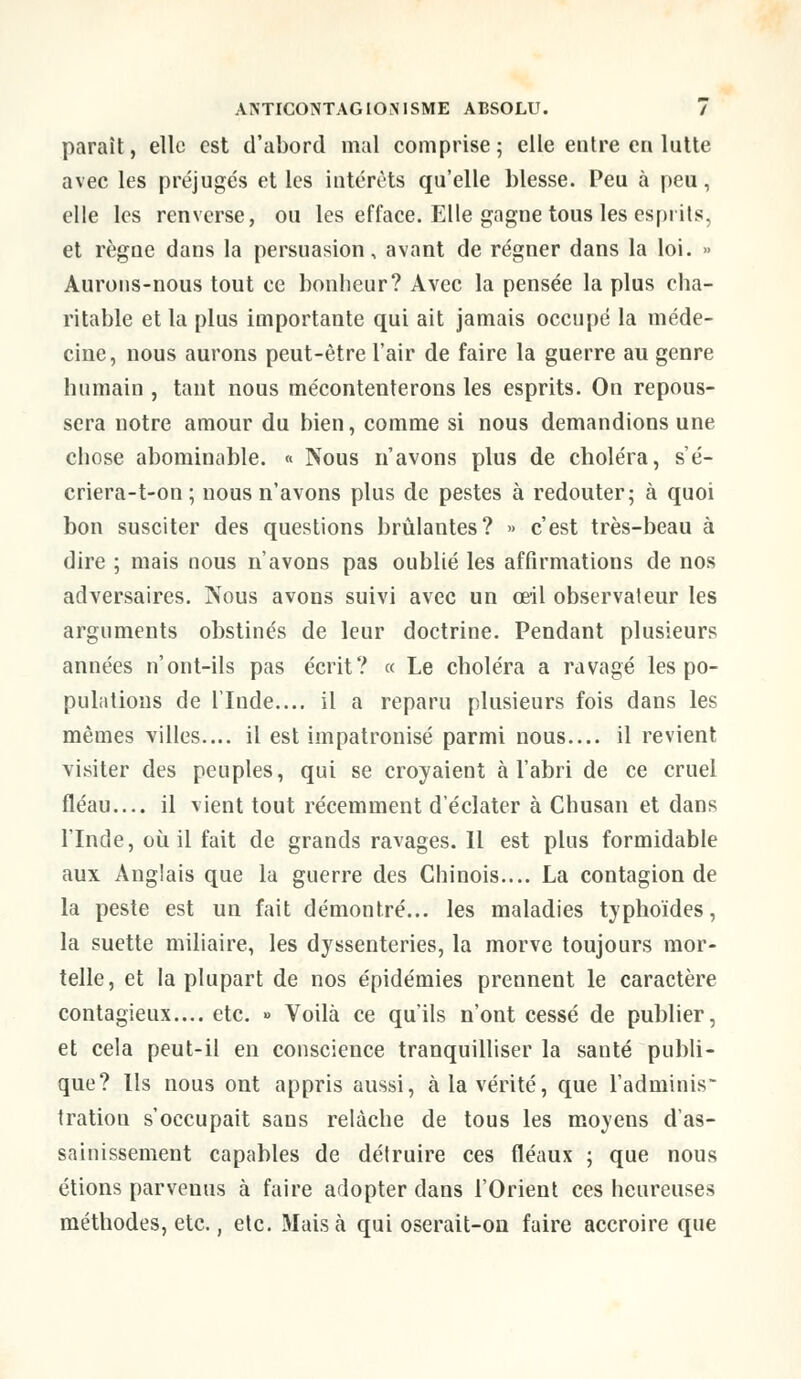 paraît, elle est d'abord mal comprise; elle entre en lutte avec les préjugés et les intérêts qu'elle blesse. Peu à peu, elle les renverse, ou les efface. Elle gagne tous les esprits, et règne dans la persuasion, avant de régner dans la loi. » Aurons-nous tout ce bonheur? Avec la pensée la plus cha- ritable et la plus importante qui ait jamais occupé la méde- cine, nous aurons peut-être l'air de faire la guerre au genre humain , tant nous mécontenterons les esprits. On repous- sera notre amour du bien, comme si nous demandions une chose abominable. « Nous n'avons plus de choléra, s'é- criera-t-on ; nous n'avons plus de pestes à redouter; à quoi bon susciter des questions brûlantes? » c'est très-beau à dire ; mais nous n'avons pas oublié les affirmations de nos adversaires. Nous avons suivi avec un œil observateur les arguments obstinés de leur doctrine. Pendant plusieurs années n'ont-ils pas écrit? « Le choléra a ravagé les po- pulations de L'Inde.... il a reparu plusieurs fois dans les mêmes villes.... il est impatronisé parmi nous.... il revient visiter des peuples, qui se croyaient à l'abri de ce cruel fléau.... il vient tout récemment d'éclater à Chusan et dans l'Inde, où il fait de grands ravages. 11 est plus formidable aux Anglais que la guerre des Chinois.... La contagion de la peste est un fait démontré... les maladies typhoïdes, la suette miliaire, les dyssenteries, la morve toujours mor- telle, et la plupart de nos épidémies prennent le caractère contagieux.... etc. » Voilà ce qu'ils n'ont cessé de publier, et cela peut-il en conscience tranquilliser la santé publi- que? Ils nous ont appris aussi, à la vérité, que l'adminis- tration s'occupait sans relâche de tous les moyens d'as- sainissement capables de détruire ces fléaux ; que nous étions parvenus à faire adopter dans l'Orient ces heureuses méthodes, etc., etc. Mais à qui oserait-on faire accroire que