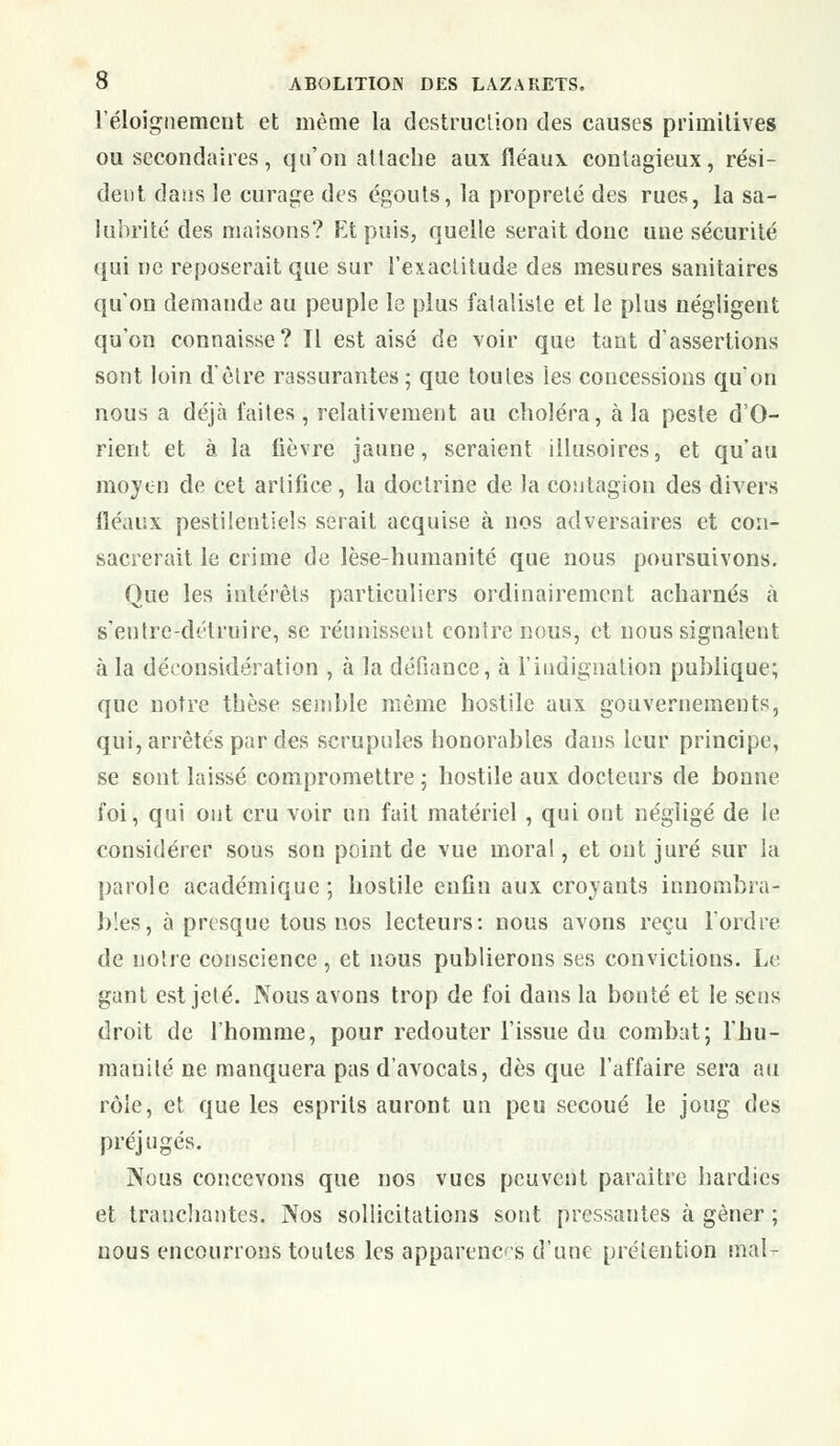 l'éloignement et même la destruction des causes primitives ou secondaires, qu'on attache aux fléaux contagieux, rési- dent dans le curage des egouts, la propreté des rues, la sa- lubrité des maisons? Et puis, quelle serait donc une sécurité qui ne reposerait que sur l'exactitude des mesures sanitaires qu'on demaude au peuple le plus fataliste et le plus négligent qu'on connaisse? Tl est aisé de voir que tant d'assertions sont loin d'être rassurantes ; que toutes les concessions qu'on nous a déjà faites, relativement au choléra, à la peste d'O- rient et à la fièvre jaune, seraient illusoires, et qu'au moyen de cet artifice, la doctrine de la contagion des divers fléaux pestilentiels serait acquise à nos adversaires et con- sacrerait le crime de lèse-humanité que nous poursuivons. Que les intérêts particuliers ordinairement acharnés à s'entre-délruire, se réunissent contre nous, et nous signalent à la déconsidération , à la défiance, à l'indignation publique; que notre thèse semble même hostile aux gouvernements, qui, arrêtés par des scrupules honorables dans leur principe, se sont laissé compromettre ; hostile aux docteurs de bonne foi, qui ont cru voir un fait matériel , qui out négligé de le considérer sous sou point de vue moral, et ont juré sur la parole académique; hostile enfin aux croyants innombra- bles, à presque tous nos lecteurs: nous avons reçu l'ordre de notre conscience, et nous publierons ses convictions. Le gant est jeté. Nous avons trop de foi dans la bonté et le sens droit de l'homme, pour redouter l'issue du combat; l'hu- manité ne manquera pas d'avocats, dès que l'affaire sera au rôle, et que les esprits auront un peu secoué le joug des préjugés. Nous concevons que nos vues peuvent paraître hardies et tranchantes. Nos sollicitations sont pressantes à gêner ; nous encourrons toutes les apparences d'une prétention mal-