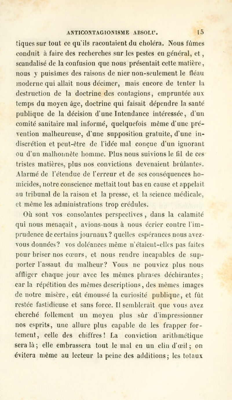 tiques sur tout ce qu'ils racontaient du choléra. Nous fûmes conduit à faire des recherches sur les pestes en général, et, scandalisé de la confusion que nous présentait cette matière, nous y puisâmes des raisons de nier non-seulement le fléau moderne qui allait nous décimer, mais encore de tenter la destruction de la doctrine des contagions, empruntée aux temps du moyen âge, doctrine qui faisait dépendre la santé publique de la décision d'une Intendance intéressée, d'un comité sanitaire mal informé, quelquefois même d'une pré- vention malheureuse, d'une supposition gratuite, d'une in- discrétion et peut-être de l'idée mal conçue d'un iguorant ou d'un malhonnête homme. Plus nous suivions le fil de ces tristes matières, plus nos convictions devenaient brûlantes. Alarmé de l'étendue de l'erreur et de ses conséquences ho- micides, notre conscience mettait tout bas en cause et appelait au tribunal de la raison et la presse, et la science médicale, et même les administrations trop crédules. Où sont vos consolantes perspectives, dans la calamité qui nous menaçait, avions-nous à nous écrier contre l'im- prudence de certains journaux? quelles espérances nous avez- vous données? vos doléances même n'étaient-elles pas faites pour briser nos cœurs, et nous rendre incapables de sup- porter l'assaut du malheur? Vous ne pouviez plus nous affliger chaque jour avec les mêmes phrases déchirantes; car la répétition des mêmes descriptions, des mêmes images de notre misère, eût émoussé la curiosité publique, et fût restée fastidieuse et sans force. Il semblerait que vous avez cherché follement un moyen plus sûr d'impressionner nos esprits, une allure plus capable de les frapper for- tement, celle des chiffres! La conviction arithmétique sera là; elle embrassera tout le mal en un clin d'œil ; on évitera même au lecteur la peine des additions; les totaux