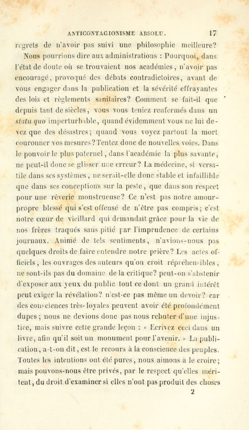 regrets de D'avoir pas suivi une philosophie meilleure? Nous pourrions dire aux administrations : Pourquoi, dans l'état de doute où se trouvaient nos académies, n'avoir pas encouragé, provoqué des débats contradictoires, avant de vous engager dans la publication et la sévérité effrayantes des lois et règlements sanitaires? Comment se fait-il que depuis tant de siècles, vous vous teniez renfermés dans un statu quo imperturbable, quand évidemment vous ne lui de- vez que des désastres; quand vous voyez partout la mort couronner vos mesures?Tentez donc de nouvelles voies. Dans le pouvoir le plus paternel, dans l'académie la plus savante, ne peut-il donc se glisser une erreur? La médecine, si versa- tile dans ses systèmes, ne serait-elle donc stable et infaillible que dans ses conceptions sur la peste, que dans son respect pour une rêverie monstrueuse? Ce n'est pas notre amour- propre blessé qui s'est offensé de n'être pas compris; c'est notre cœur de vieillard qui demandait grâce pour la vie de nos frères traqués sans pitié par l'imprudence de certains journaux. Animé de tels sentiments, n'avions-nous pas quelques droits de faire entendre notre prière? Les actes of- ficiels, les ouvrages des auteurs qu'on croit répréhensibles, ne sont-ils pas du domaine de la critique? peut-on s'abstenir d'exposer aux yeux du public tout ce dont un grand intérêt peut exiger la révélation? n'est-ce pas même un devoir? car des consciences très-loyales peuvent avoir été profondément dupes ; nous ne devions donc pas nous rebuter d'une injus- tice, mais suivre cette grande leçon : « Ecrivez ceci dans un livre, afin qu'il soit un monument pour l'avenir. » La publi- cation, a-t-on dit, est le recours à la conscience des peuples. Toutes les intentions ont été pures, nous aimons à le croire; mais pouvons-nous être privés, par le respect qu'elles méri- tent, du droit d'examiner si elles n'ont pas produit des choses 2