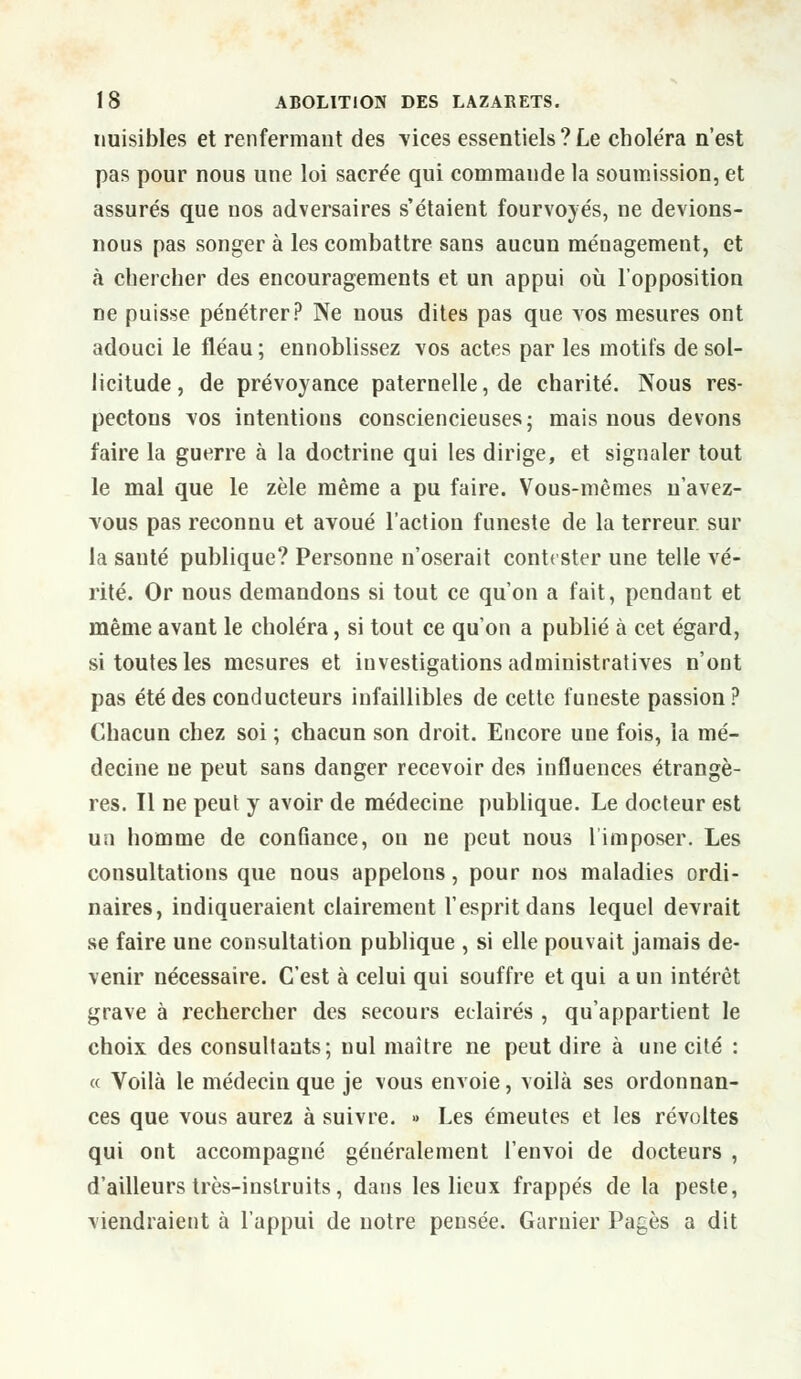 nuisibles et renfermant des vices essentiels ? Le choléra n'est pas pour nous une loi sacrée qui commande la soumission, et assurés que nos adversaires s'étaient fourvoyés, ne devions- nous pas songer à les combattre sans aucun ménagement, et à chercher des encouragements et un appui où l'opposition ne puisse pénétrer? Ne nous dites pas que vos mesures ont adouci le fléau ; ennoblissez vos actes par les motifs de sol- licitude, de prévoyance paternelle, de charité. Nous res- pectons vos intentions consciencieuses • mais nous devons faire la guerre à la doctrine qui les dirige, et signaler tout le mal que le zèle même a pu faire. Vous-mêmes n'avez- vous pas reconnu et avoué l'action funeste de la terreur, sur la sauté publique? Personne n'oserait contester une telle vé- rité. Or nous demandons si tout ce qu'on a fait, pendant et même avant le choléra, si tout ce qu'on a publié à cet égard, si toutes les mesures et investigations administratives n'ont pas été des conducteurs infaillibles de cette funeste passion? Chacun chez soi ; chacun son droit. Encore une fois, la mé- decine ne peut sans danger recevoir des influences étrangè- res. Il ne peut y avoir de médecine publique. Le docteur est un homme de confiance, on ne peut nous l'imposer. Les consultations que nous appelons, pour nos maladies ordi- naires, indiqueraient clairement l'esprit dans lequel devrait se faire une consultation publique , si elle pouvait jamais de- venir nécessaire. C'est à celui qui souffre et qui a un intérêt grave à rechercher des secours éclairés , qu'appartient le choix des consultants; nul maître ne peut dire à une cité : « Voilà le médecin que je vous envoie, voilà ses ordonnan- ces que vous aurez à suivre. ■> Les émeutes et les révoltes qui ont accompagné généralement l'envoi de docteurs , d'ailleurs très-instruits, dans les lieux frappés de la peste, viendraient à l'appui de notre pensée. Garnier Pages a dit