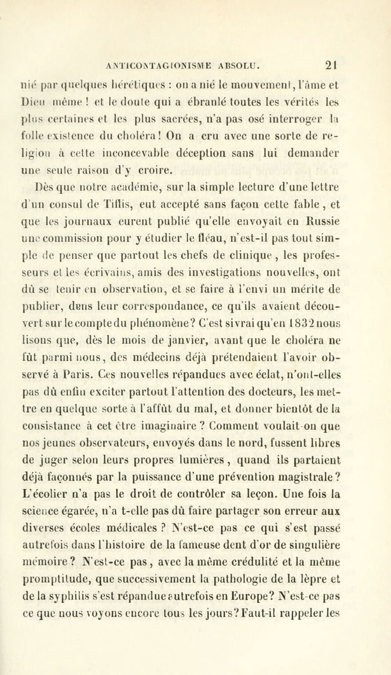 nié par quelques hérétiques : ou a nié le mouvement, l'âme et Dieu même ! et le doute qui a ébranlé toutes les vérités les plus certaines et les plus sacrées, n'a pas osé interroger la folle existence du choléra! On a cru avec une sorte de re- ligion à celte inconcevable déception sans lui demander une seule raison d'y croire. Dès que notre académie, sur la simple lecture d'une lettre d'un consul de Tiflis, eut accepté sans façon cette fable, et que les journaux eurent publié qu'elle envoyait en Russie une commission pour y étudier le fléau, n'est-il pas tout sim- ple de penser que partout les chefs de clinique , les profes- seurs et les écrivains, amis des investigations nouvelles, ont dû se tenir en observation, et se faire à i'envi un mérite de publier, dens leur correspondance, ce qu'ils avaient décou- vert sur le compte du phénomène? C'est sivrai qu'en 1832nous lisons que, dès le mois de janvier, avant que le choléra ne lut parmi nous, des médecins déjà prétendaient l'avoir ob- servé à Paris. Ces nouvelles répandues avec éclat, n'ont-elles pas dû enfin exciter partout l'attention des docteurs, les met- tre en quelque sorte à l'affût du mal, et donner bientôt de la consistance à cet être imaginaire ? Comment voulait on que nos jeunes observateurs, envoyés dans le nord, fussent libres de juger selon leurs propres lumières, quand ils partaient déjà façonnés par la puissance d'une prévention magistrale? L'écolier n'a pas le droit de contrôler sa leçon. Une fois la science égarée, n'a t-elle pas dû faire partager son erreur aux diverses écoles médicales ? N'est-ce pas ce qui s'est passé autrefois dans l'histoire de la fameuse dent d'or de singulière mémoire? N'esl-ce pas, avec la même crédulité et la même promptitude, que successivement la pathologie de la lèpre et de la syphilis s'est répandueputrefois en Europe? N'est-ce pas ce que nous voyons encore tous les jours?Faut-il rappeler les