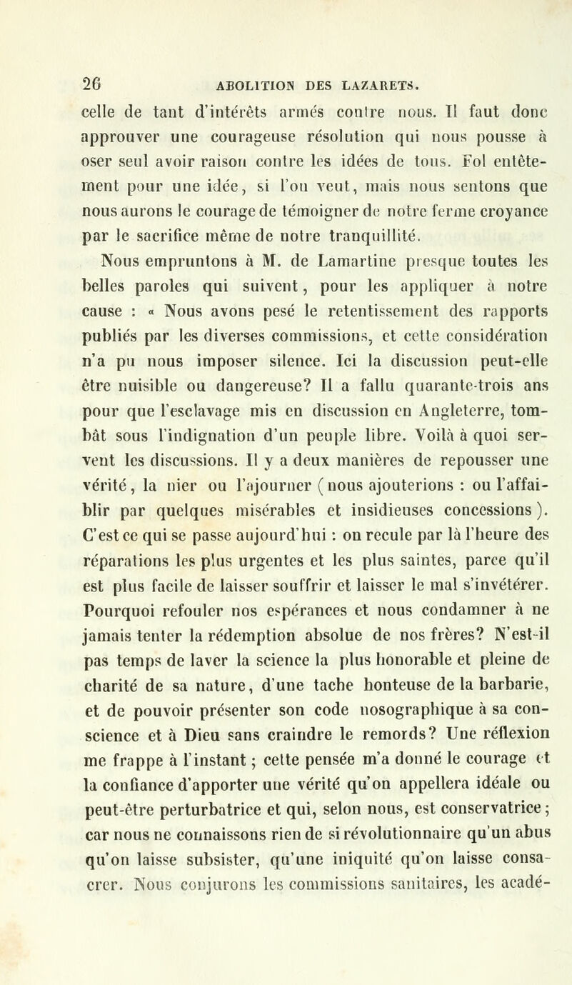 celle de tant d'intérêts armés conlre nous. Tl faut donc approuver une courageuse résolution qui nous pousse à oser seul avoir raison contre les idées de tous. Fol entête- ment pour une idée, si l'ou veut, mais nous sentons que nous aurons le courage de témoigner de notre ferme croyance par le sacrifice même de notre tranquillité. Nous empruntons à M. de Lamartine presque toutes les belles paroles qui suivent, pour les appliquer à notre cause : « Nous avons pesé le retentissement des rapports publiés par les diverses commissions, et cette considération n'a pu nous imposer silence. Ici la discussion peut-elle être nuisible ou dangereuse? Il a fallu quarante-trois ans pour que l'esclavage mis en discussion en Angleterre, tom- bât sous l'indignation d'un peuple libre. Voilà à quoi ser- vent les discussions. Il y a deux manières de repousser une vérité, la nier ou l'ajourner ( nous ajouterions : ou l'affai- blir par quelques misérables et insidieuses concessions). C'est ce qui se passe aujourd'hui : on recule par là l'heure des réparations les plus urgentes et les plus saintes, parce qu'il est plus facile de laisser souffrir et laisser le mal s'invétérer. Pourquoi refouler nos espérances et nous condamner à ne jamais tenter la rédemption absolue de nos frères? N'est-il pas temps de laver la science la plus honorable et pleine de charité de sa nature, d'une tache honteuse de la barbarie, et de pouvoir présenter son code nosographique à sa con- science et à Dieu sans craindre le remords? Une réflexion me frappe à l'instant ; cette pensée m'a donné le courage et la confiance d'apporter une vérité qu'on appellera idéale ou peut-être perturbatrice et qui, selon nous, est conservatrice ; car nous ne connaissons rien de si révolutionnaire qu'un abus qu'on laisse subsister, qu'une iniquité qu'on laisse consa- crer. Nous conjurons les commissions sanitaires, les acadé-