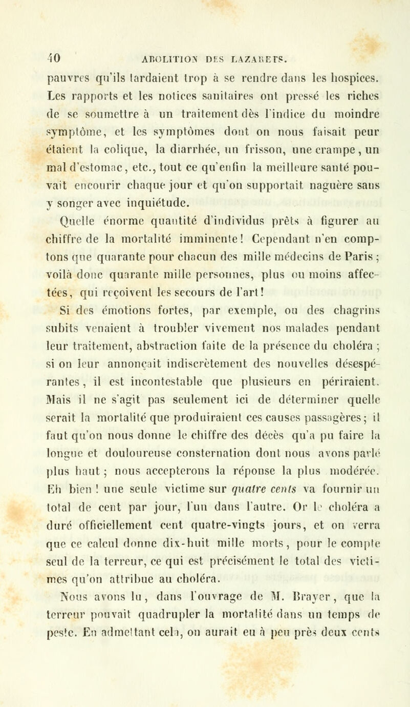 pauvres qu'ils tardaient trop à se rendre dans les hospices. Les rapports et les notices sanitaires ont pressé les riches de se soumettre à un traitement dès l'indice du moindre symptôme, et les symptômes dont on nous faisait peur étaient la colique, la diarrhée, un frisson, une crampe, un mal d'estomac, etc., tout ce qu'enfin la meilleure santé pou- vait encourir chaque jour et qu'on supportait naguère sans y songer avec inquiétude. Quelle énorme quantité d'individus prêts à figurer au chiffre de la mortalité imminente! Cependant n'en comp- tons que quarante pour chacun des mille médecins de Paris ; voilà donc quarante mille personnes, plus ou moins affec- tées, qui reçoivent les secours de l'art! Si des émotions fortes, par exemple, ou des chagrins subits venaient à troubler vivement nos malades pendant leur traitement, abstraction faite de la présence du choléra ; si on leur annonçait indiscrètement des nouvelles désespé- rantes , il est incontestable que plusieurs en périraient. Mais il ne s'agit pas seulement ici de déterminer quelle serait, la mortalité que produiraient ces causes passagères; il faut qu'on nous donne le chiffre des décès qu'a pu faire la longue et douloureuse consternation dont nous avons parlé plus haut ; nous accepterons la réponse la plus modérée. Eh bien ! une seule victime sur quatre cents va fournir un total de cent par jour, l'un dans l'autre. Or le choléra a duré officiellement cent quatre-vingts jours, et on verra que ce calcul donne dix-huit mille morts, pour le compte seul de la terreur, ce qui est précisément le total des victi- mes qu'on attribue au choléra. Nous avons lu, dans l'ouvrage de M. Braver, que la terreur pouvait quadrupler la mortalité dans un temps de peste. En admettant cela, on aurait eu à peu près deux cents