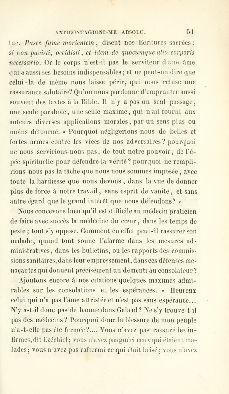 lue. Pasce famé morienlem, disent nos Ecritures sacrées: si non pavisti, occidisti, et idem de quoeumque alio corporis necessario. Or le corps n'est-il pas le serviteur dune âme qui a aussi ses besoins indispensables; et ne peut-on dire que celui-là de même nous laisse périr, qui nous refuse une rassurance salutaire? Qu'on nous pardonne d'emprunter aussi souvent des textes à la Bible. 11 n'y a pas un seul passage, une seule parabole, une seule maxime, qui n'ait fourni aux auteurs diverses applications morales, par un sens plus ou moins détourné. « Pourquoi négligerions-nous de bulles et fortes armes contre les vices de nos adversaires? pourquoi ne nous servirions-nous pas, de tout notre pouvoir, de l'é- piée spirituelle pour défendre la vérité? pourquoi ne rempli- rions-nous pas la tâche que nous nous sommes imposée, avec toute la hardiesse que nous devons , dans la vue de donner plus de force à notre travail, sans esprit de vanité, et sans autre égard que le grand intérêt que nous défendons? » Nous concevons bien qu'il est difficile au médecin praticien de faire avec succès la médecine du cœur, dans les temps de peste ; tout s'y oppose. Comment en effet peut-il rassurer son malade, quand tout sonne l'alarme dans les mesures ad- ministratives, dans les bulletins, ou les rapports des commis- sions sanitaires, dans leur empressement, dansces défenses me- naçantes qui donnent précisément un démenti au consolateur? Ajoutons encore à nos citations quelques maximes admi- rables sur les consolations et les espérances. « Heureux celui qui n'a pas lame attristée et n'est pas sans espérance... N'y a-t il donc pas de baume dans Galaad? Ne s'y trouve-t-il pas des médecins? Pourquoi donc la blessure de mon peuple n'a-t-elle pas été fermée?.... Vous n'avez pas rassuré les in- firmes, dit Ezéchiel ; vous n'avez pas guéri ceux qui étaient ma- lades; vous n'avez pas raffermi ce qui était brisé ; vous n'avez