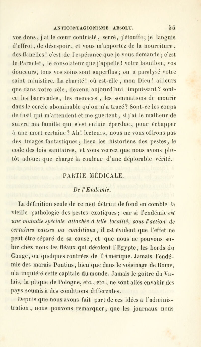 vos dons, j'ai le cœur contrislé, serré, j'étouffe ; je languis d'effroi, de désespoir, et vous m'apportez de la nourriture, des flanelles ! c'est de l'espérance que je vous demande; c'e^t le Paraclet, le consolateur que j'appelle! votre bouillon, vos douceurs, tous vos soins sont superflus; on a paralysé votre saint ministère. La charité! où est-elle, mon Dieu ! ailleurs que dans votre zèle, devenu aujourd'hui impuissant? sont- ce les barricades, les menaces , les sommations de mourir dans le cercle abominable qu'on m'a tracé? Sont-ce les coups de fusil qui m'attendent et me guettent, si j'ai le malheur de suivre ma famille qui s'est enfuie éperdue, pour échapper à une mort certaine? Ah! lecteurs, nous ne vous offrons pas des images fantastiques; lisez les historiens des pestes, le code des lois sanitaires, et vous verrez que nous avons plu- tôt adouci que chargé la couleur d'une déplorable vérité. PARTIE MÉDICALE. De l'Endémie. La définition seule de ce mot détruit de fond en comble la vieille pathologie des pestes exotiques ; car si l'endémie est une maladie spéciale attachée à telle localité, sous l'action de certaines causes ou conditions , il est évident que l'effet ue peut être séparé de sa cause, et que nous ue pouvons su- bir chez nous les fléaux qui désolent l'Egypte, les bords du Gange, ou quelques contrées de l'Amérique. Jamais l'endé- mie des marais Pontins, bien que dans le voisinage de Rome, n'a inquiété cette capitale du monde. Jamais le goitre du Va- lais, la plique de Pologne, etc., etc., ne sont allés envahir des pays soumis à des conditions différentes. Depuis que nous avons fait part de ces idées à l'adminis- tration , nous pouvons remarquer, que les journaux nous