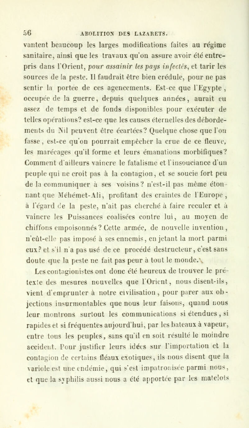 vantent beaucoup les larges modifications faites au régime sanitaire, ainsi que les travaux qu'on assure avoir été entre- pris dans TOrient, pour assainir les pays infectés, et tarir les sources de la peste. Il faudrait être bien crédule, pour ne pas sentir la portée de ces agencements. Est-ce que l'Egypte , occupée de la guerre, depuis quelques années, aurait eu assez de temps et de fonds disponibles pour exécuter de telles opérations? est-ce que les causes éternelles des déborde- ments du >~il peuvent être éeartées? Quelque chose que l'on fasse, est-ce qu'on pourrait empêcher la crue de ce fleuve, les marécages qu'il forme et leurs émanations morbiûques? Comment d'ailleurs vaincre le fatalisme et l'insouciance d'un peuple qui ne croit pas à la contagion, et se soucie fort peu de la communiquer à ses voisins? n'est-il pas même éton- nant que Méhémet-Ali, profitant des craintes de l'Europe , à l'égard de la peste, n'ait pas cherché à faire reculer et à vaincre les Puissances coalisées contre lui, au moyen de chiffons empoisonnés? Cette armée, de nouvelle invention, n'eùt-elle pas imposé à ses ennemis, en jetant la mort parmi eux? et s'il n'a pas usé de ce procédé destructeur, c'est sans doute que la peste ne fait pas peur à tout le monde.1 Lescontagionistes ont donc été heureux de trouver le pré- texte des mesures nouvelles que l'Orient, nous disent-ils, vient d'emprunter à notre civilisation, pour parer aux ob- jections insurmontables que nous leur faisons, quand nous leur montrons surtout les communications si étendues, si rapides et si fréquentes aujourd'hui, par les bateaux à vapeur, entre tous les peuples, sans qu'il en soit résulté le moindre accident. Pour justifier leurs idées sur l'importation et la contagion de certains fléaux exotiques, ils nous disent que la variole est une endémie, qui s'est impatronisée parmi nous, et que la syphilis aussi nous a été apportée par les matelots