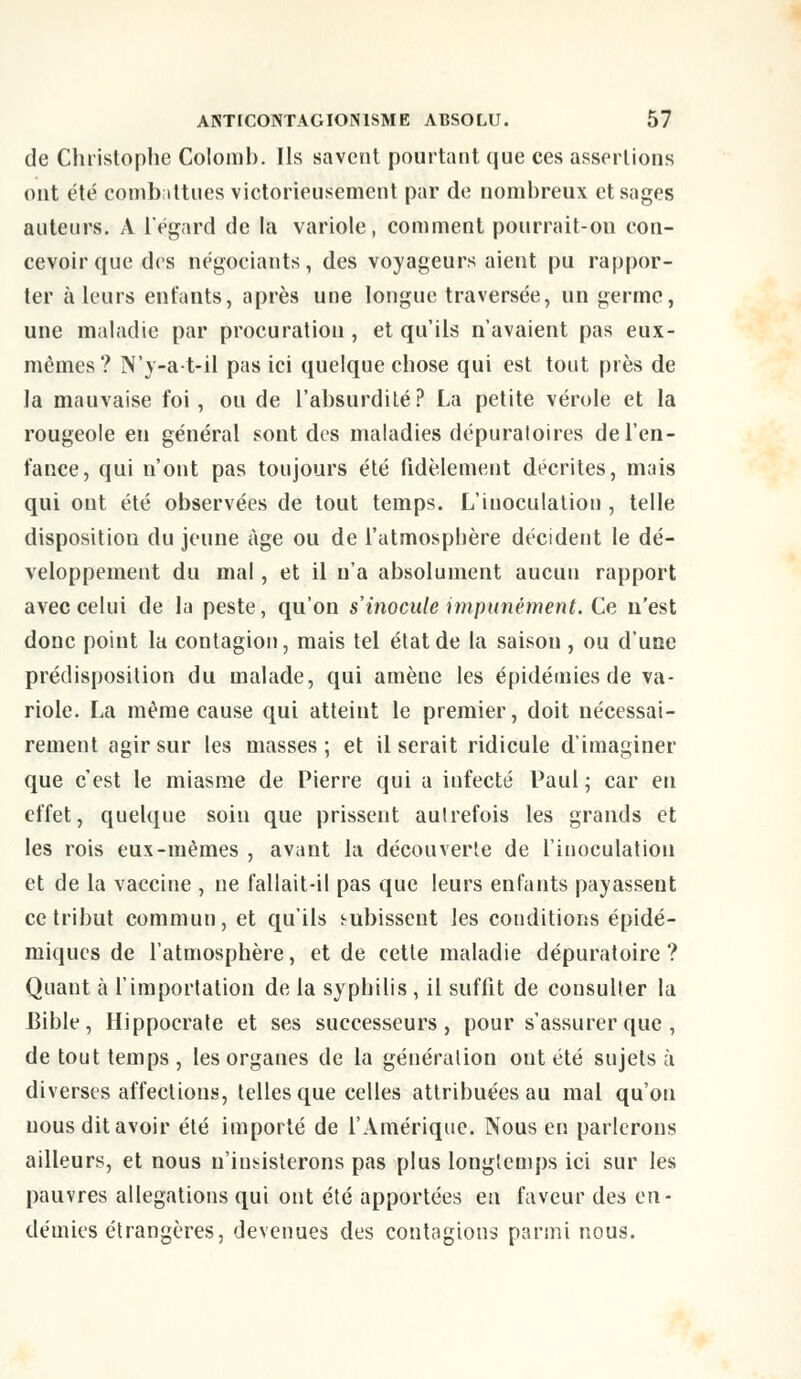 de Christophe Colomb. Ils savent pourtant que ces assertions ont été combattues victorieusement par de nombreux et sages auteurs. A l'égard de la variole, comment pourrait-on con- cevoir que des négociants, des voyageurs aient pu rappor- ter à leurs entants, après une longue traversée, un germe, une maladie par procuration, et qu'ils n'avaient pas eux- mêmes? N'y-at-il pas ici quelque chose qui est tout près de la mauvaise foi , ou de l'absurdité? La petite vérole et la rougeole en général sont des maladies dépuratoires de l'en- fance, qui n'ont pas toujours été fidèlement décrites, mais qui ont été observées de tout temps. L'inoculation , telle disposition du jeune âge ou de l'atmosphère décident le dé- veloppement du mal, et il n'a absolument aucun rapport avec celui de la peste, qu'on s'inocule impunément. Ce n'est donc point la contagion, mais tel état de la saison , ou d'une prédisposition du malade, qui amène les épidémies de va- riole. La même cause qui atteint le premier, doit nécessai- rement agir sur les masses ; et il serait ridicule d'imaginer que c'est le miasme de Pierre qui a infecté Paul; car en effet, quelque soin que prissent autrefois les grands et les rois eux-mêmes , avant la découverte de l'inoculation et de la vaccine , ne fallait-il pas que leurs enfants payasseut ce tribut commun, et qu'ils subissent les conditions épidé- miques de l'atmosphère, et de cette maladie dépuratoire ? Quant à l'importation de la syphilis, il suffit de consulter la Bible, Hippocrate et ses successeurs, pour s'assurer que , de tout temps , les organes de la génération ont été sujets à diverses affections, telles que celles attribuées au mal qu'on nous dit avoir été importé de l'Amérique. Nous en parlerons ailleurs, et nous n'insisterons pas plus longtemps ici sur les pauvres allégations qui ont été apportées en faveur des en- démies étrangères, devenues des contagions parmi nous.