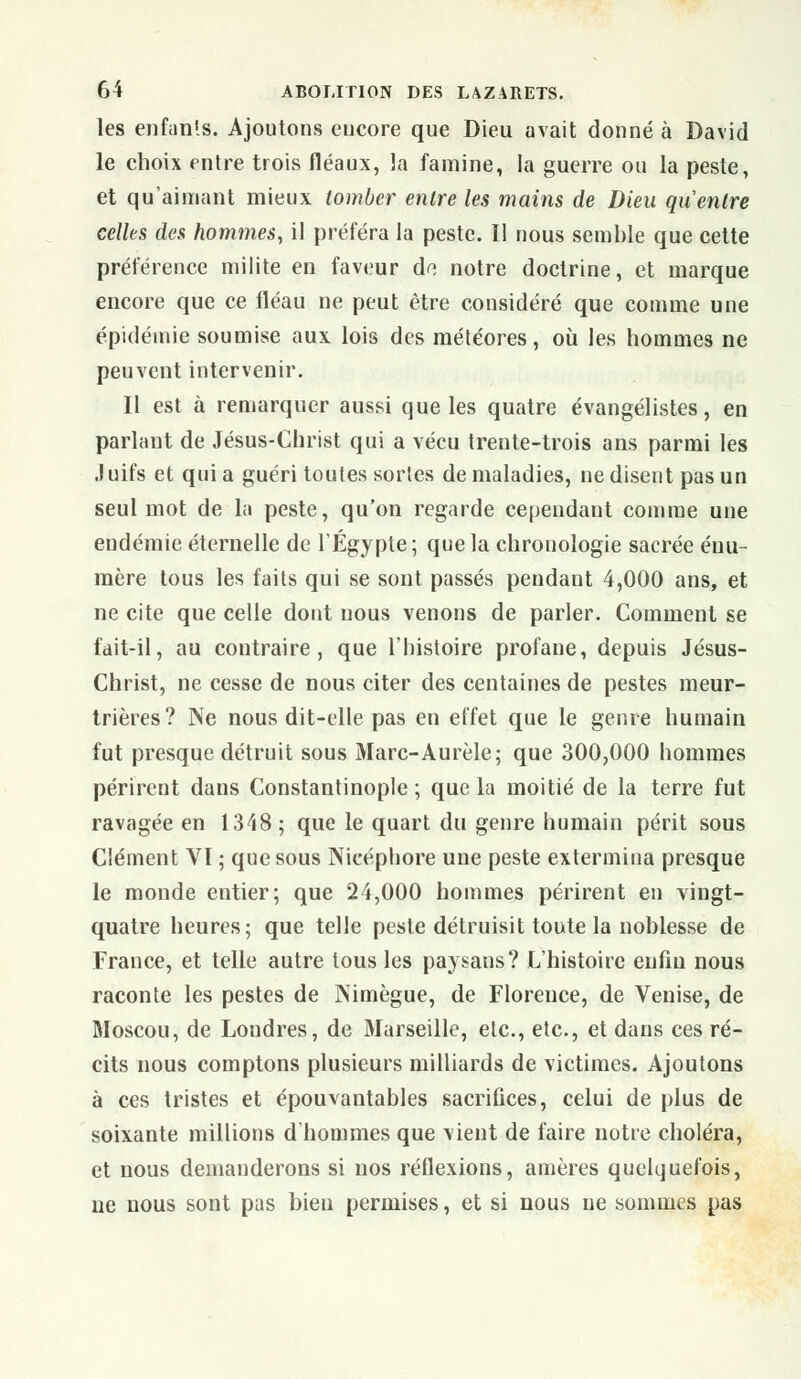 les enfants. Ajoutons encore que Dieu avait donné à David le choix entre trois fléaux, la famine, la guerre ou la peste, et qu'aimant mieux tomber entre les mains de Dieu qu entre celles des hommes, il préféra la peste. Il nous semble que cette préférence milite en faveur do notre doctrine, et marque encore que ce fléau ne peut être considéré que comme une épidémie soumise aux lois des météores, où les hommes ne peuvent intervenir. Il est à remarquer aussi que les quatre évangélistes, en parlant de Jésus-Christ qui a vécu trente-trois ans parmi les Juifs et quia guéri toutes sortes de maladies, ne disent pas un seul mot de la peste, qu'on regarde cependant comme une endémie éternelle de l'Egypte; que la chronologie sacrée énu- mère tous les faits qui se sont passés pendant 4,000 ans, et ne cite que celle dont nous venons de parler. Comment se fait-il, au contraire, que l'histoire profane, depuis Jésus- Christ, ne cesse de nous citer des centaines de pestes meur- trières? Ne nous dit-elle pas en effet que le genre humain fut presque détruit sous Marc-Aurèle; que 300,000 hommes périrent dans Constantinople ; que la moitié de la terre fut ravagée en 1348; que le quart du genre humain périt sous Clément VI ; que sous Nicéphore une peste extermina presque le monde entier; que 24,000 hommes périrent en vingt- quatre heures; que telle peste détruisit toute la noblesse de France, et telle autre tous les paysans? L'histoire enfin nous raconte les pestes de Kimègue, de Florence, de Venise, de Moscou, de Londres, de Marseille, etc., etc., et dans ces ré- cits nous comptons plusieurs milliards de victimes. Ajoutons à ces tristes et épouvantables sacrifices, celui de plus de soixante millions d'hommes que vient de faire notre choléra, et nous demanderons si nos réflexions, amères quelquefois, ne nous sont pas bien permises, et si nous ne sommes pas