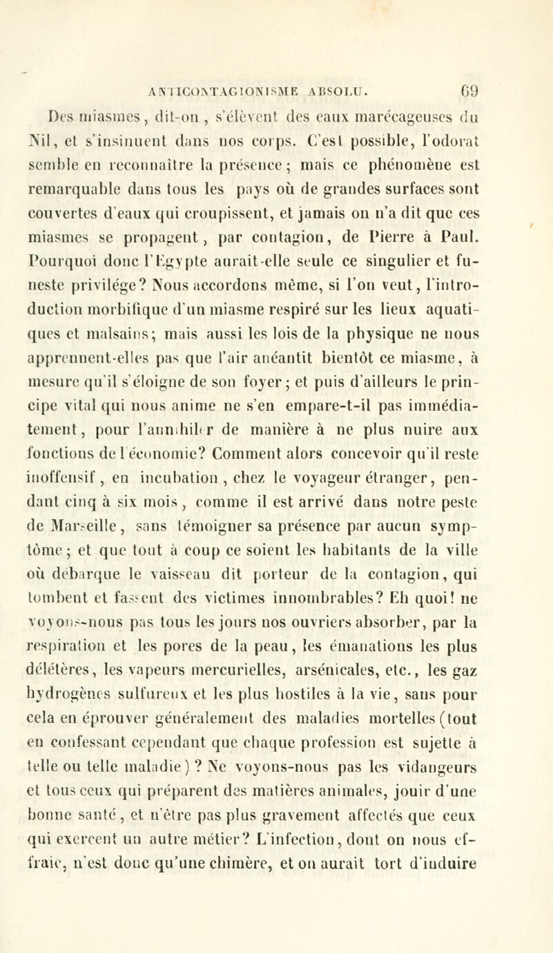 Des miasmes, dit-on , s'élèvent des eaux marécageuses du Nil, et s'insinuent dans nos corps. C'est possible, l'odorat semble en reconnaître la présence; mais ce phénomène est remarquable dans tous les pays où de grandes surfaces sont couvertes d'eaux qui croupissent, et jamais on n'a dit que ces miasmes se propagent, par contagion, de Pierre à Paul. Pourquoi donc l'Egypte aurait-elle seule ce singulier et fu- neste privilège? Nous accordons même, si l'on veut, l'intro- duction morbifique d'un miasme respiré sur les lieux aquati- ques et malsains; mais aussi les lois de la physique ne nous apprennent-elles pas que l'air anéantit bientôt ce miasme, à mesure qu'il s'éloigne de son foyer; et puis d'ailleurs le prin- cipe vital qui nous anime ne s'en empare-t-il pas immédia- tement, pour l'annihiler de manière à ne plus nuire aux fonctions de l'économie? Comment alors concevoir qu'il reste inoffensif, en incubation , chez le voyageur étranger, pen- dant cinq à six mois , comme il est arrivé dans notre peste de Marseille, sans témoigner sa présence par aucun symp- tôme; et que tout à coup ce soient les habitants de la ville où débarque le vaisseau dit porteur de la contagion, qui tombent et fassent des victimes innombrables? Eh quoi! ne voyons-nous pas tous les jours nos ouvriers absorber, par la respiration et les pores de la peau, les émanations les plus délétères, les vapeurs mercurielles, arsenicales, etc., les gaz hydrogènes sulfureux et les plus hostiles à la vie, sans pour cela en éprouver généralement des maladies mortelles (tout en confessant cependant que chaque profession est sujette à telle ou telle maladie) ? Ne voyons-nous pas les vidangeurs et tous ceux qui préparent des matières animales, jouir d'une bonne santé, et u'èlre pas plus gravement affectés que ceux qui exercent un autre métier? L'infection, dont on nous ef- fraie, n'est donc qu'une chimère, et on aurait tort d'iuduire