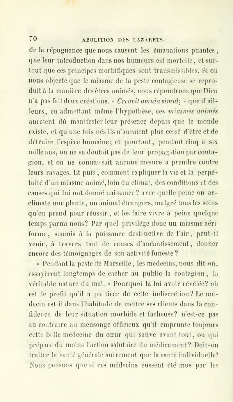 de la répugnance que nous causent les émanations puantes , que leur introduction dans nos humeurs est mortelle, et sur- tout que ces principes morbifiques sont trarismissibles. Si on nous objecte que le miasme de la peste contagieuse se repro- duit à la manière des êtres animés, nous répondrons que Dieu n'a pas fait deux créations. « Crcavil omnia simul; » que d'ail- leurs, en admettant même l'hypothèse, ces miasmes animés auraient dû manifester leur présence depuis que le monde existe, et qu'une fois nés ils n'auraient plus cessé d'être et de détruire l'espèce humaine; et pourtant, pendant cinq à six mille ans, on ne se doutait pas de leur propagation par conta- gion, et on ne connaissait aucune mesure à prendre contre leurs ravages. Et puis , comment expliquer la vie et la perpé- tuité d'un miasme animé,loin du climat, des conditions et des causes qui lui ont donné naissance? avec quelle peine on ac- climate une plante, un animal étrangers, malgré tous les soins qu'on prend pour réussir, et les faire vivre à peine quelque temps parmi nous? Par quel privilège donc un miasme aéri- forme, soumis à la puissance destructive de l'air, peut-il venir, à travers tant de causes d'anéantissement, donner encore des témoignages de son activité funeste? « Pendant la peste de Marseille, les médecins, nous dit-on, essayèrent longtemps de cacher au public la contagion, la véritable nature du mal. » Pourquoi la lui avoir révélée? où est le profit qu'il a pu tirer de cette indiscrétion? Le mé- decin est-il dans l'habitude de mettre ses clients dans la con- fidence de leur situation morbide et fâcheuse? n'est-ce pas 3U contraire au mensonge officieux qu'il emprunte toujours cette belle médecine du cœur qui sauve avant tout, ou qui prépare du moins l'action salutaire du médicament? Doit-on traiter là santé générale autrement que la santé individuelle? IS'ous pensons que si ces médecins eussent été mus par les