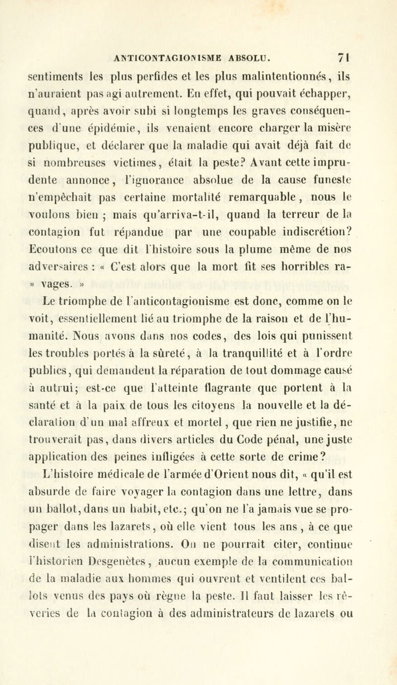 sentiments les plus perfides et les plus malintentionnés, ils n'auraient pas agi autrement. En effet, qui pouvait échapper, quand, après avoir subi si longtemps les graves conséquen- ces d'une épidémie, ils venaient encore charger la misère publique, et déclarer que la maladie qui avait déjà fait de si nombreuses victimes, était la peste? Avant cette impru- dente annonce, l'ignorance absolue de la cause funeste n'empêchait pas certaine mortalité remarquable , nous le voulons bien; mais qu'arriva-t-il, quand la terreur delà contagion fut répandue par une coupable indiscrétion? Ecoutons ce que dit l'histoire sous la plume même de nos adversaires : « C'est alors que la mort fit ses horribles ra- » vages. » Le triomphe de l'anticontagionisme est donc, comme on le voit, essentiellement lié au triomphe de la raison et de l'hu- manité. Nous avons dans nos codes, des lois qui punissent les troubles portés à la sûreté, à la tranquillité et à l'ordre publics, qui demandent la réparation de tout dommage causé à autrui; est-ce que l'atteinte flagrante que portent à la santé et à la paix de tous les citoyens la nouvelle et la dé- claration d'un mal affreux et mortel, que rien ne justifie, ne trouverait pas, dans divers articles du Code pénal, une juste application des peines infligées à cette sorte de crime? L'histoire médicale de l'armée d'Orient nous dit, « qu'il est absurde de faire voyager la contagion dans une lettre, dans un ballot, dans un habit, etc.; qu'on ne l'a jamais vue se pro- pager dans les lazarets, où elle vient tous les ans , à ce que disent les administrations. On ne pourrait citer, continue l'historien Desgenètes, aucun exemple de la communication de la maladie aux hommes qui ouvrent et ventilent ces bal- lots venus des pays où règne la peste. 11 faut laisser les rê- veries de la contagion à des administrateurs de lazarets ou