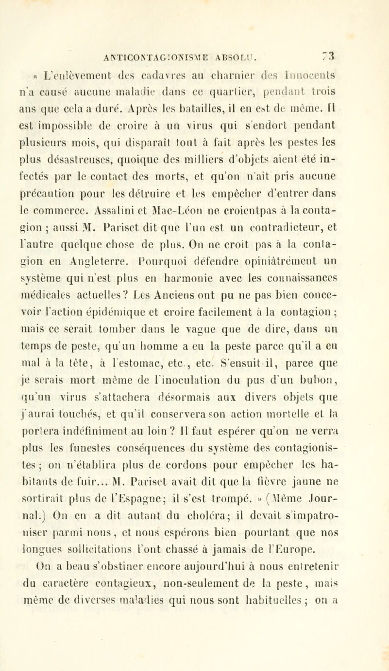 « L'enlèvement des cadavres au charnier des Innocents n'a causé aucune maladie dans ce quartier, pendant trois ans que cela a duré. Après les batailles, il en est de même. H est impossible de croire à un virus qui s'endort pendant plusieurs mois, qui disparait tout à t'ait après les pestes les plus désastreuses, quoique des milliers d'objets aient été in- fectés par le contact des morts, et qu'on n'ait pris aucune précaution pour les détruire et les empêcher d'entrer dans le commerce. Assalini et Mac-Léon ne croientpas à la conta- gion ; aussi M. Pariset dit que l'un est un contradicteur, et l'autre quelque chose de plus. On ne croit pas à la conta- gion en Angleterre. Pourquoi défendre opiniâtrement un système qui n'est plus en harmonie avec les connaissances médicales actuelles? Les Anciens ont pu ne pas bien conce- voir l'action épidémique et croire facilement a la contagion; mais ce serait tomber dans le vague que de dire, dans un temps de peste, qu'un homme a eu la peste parce qu'il a eu mal à la tète, à l'estomac, etc., etc. S'ensuit il, parce que je serais mort même de l'inoculation du pus d'un bubon, qu'un virus s'attachera désormais aux divers objets que j'aurai touchés, et qu'il conservera son action mortelle et la portera indéfiniment au loin ? Il faut espérer qu'on ne verra plus les funestes conséquences du système des contagionis- tes ; on n'établira plus de cordons pour empêcher les ha- bitants de fuir... M. Pariset avait dit que la fièvre jaune ne sortirait plus de l'Espagne; il s'est trompé. » (Même Jour- nal.) On en a dit autant du choléra; il devait s'impatro- niser parmi nous, et nous espérons bien pourtant que nos longues sollicitations l'ont chassé à jamais de l'Europe. On a beau s'obstiner encore aujourd'hui à nous entretenir du caractère contagieux, non-seulement de la peste, mais même de diverses maladies qui nous sont habituelles; on a