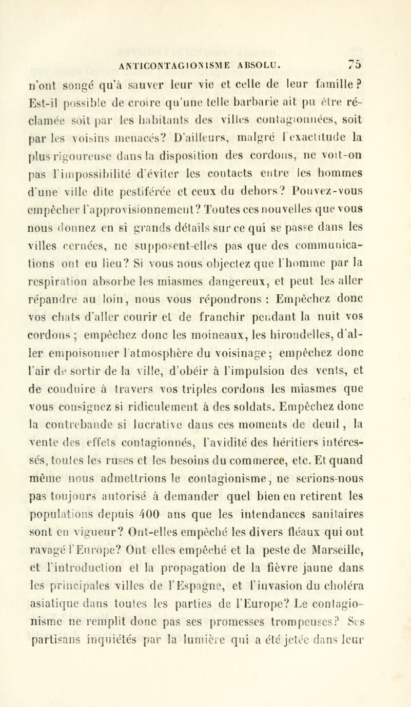 n'ont songé qu'à sauver leur \ie et celle de leur famille? Est-il possible de croire qu'une telle barbarie ait pu être ré- clamée soit par les habitants des villes contagionnées, soit par les voisins menacés? D'ailleurs, malgré l'exactitude la plus rigoureuse dans la disposition des cordons, ne voit-on pas l'impossibilité d'éviter les contacts entre les hommes d'une ville dite pestiférée et ceux du dehors? Pouvez-vous empêcher l'approvisionnement? Toutes ces nouvelles que vous nous donnez en si grands détails sur ce qui se passe dans les villes reniées, ne supposent-elles pas que des communica- tions ont eu lieu? Si vous nous objectez que l'homme par la respiration absorbe les miasmes dangereux, et peut les aller répandre au loin, nous vous répondrons: Empêchez donc vos chats d'aller courir et de franchir pendant la nuit vos cordons ; empêchez donc les moineaux, les hirondelles, d'al- ler empoisonner l'atmosphère du voisinage; empêchez donc l'air de sortir de la ville, d'obéir à l'impulsion des vents, et de conduire à travers vos triples cordons les miasmes que vous consignez si ridiculement à des soldats. Empêchez donc la contrebande si lucrative dans ces moments de deuil, la vente des effets contagionnés, l'avidité des héritiers intéres- sés, toutes les ruses et les besoins du commerce, etc. Et quand même nous admettrions le contagionisme, ne serions-nous pas toujours autorisé à demander quel bien en retirent les populations depuis 400 ans que les intendances sanitaires sont en vigueur? Ont-elles empêché les divers fléaux qui ont ravagé l'Europe? Ont elles empêché et la peste de Marseille, et l'introduction et la propagation de la fièvre jaune dans les principales villes de l'Espagne, et l'invasion du choléra asiatique dans toutes les parties de l'Europe? Le contagio- nisme ne remplit donc pas ses promesses trompeuses? Ses partisans inquiétés par la lumière qui a été jetée dans leur