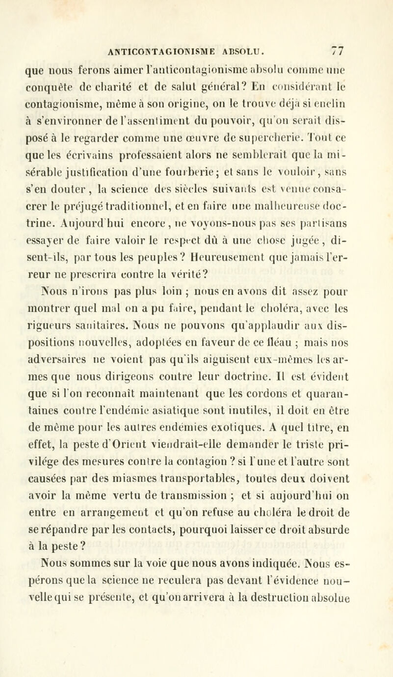 que nous ferons aimer l'anticontagionismé absolu comme une conquête de charité et de salut général? En considérant le contagionisme, même à son origine, on le trouve déjà si enclin à s'environner de l'assentiment du pouvoir, qu'on serait dis- posé à le regarder comme une œuvre de supercherie. Tout ce que les écrivains professaient alors ne semblerait que la mi- sérable justification d'une fourberie; et sans le vouloir, sans s'en douter, la science des siècles suivants est venue consa- crer le préjugé traditionnel, et en faire une malheureuse doc- trine. Aujourd'hui encore, ne voyons-nous pas ses partisans essayer de faire valoir le respt-ct dû à une chose jugée, di- seut-ils, par tous les peuples? Heureusement que jamais l'er- reur ne prescrira contre la vérité? Nous n'irons pas plus loin ; nous en avons dit assez pour montrer quel mal on a pu faire, pendant le choléra, avec les rigueurs sanitaires. Nous ne pouvons qu'applaudir aux dis- positions nouvelles, adoptées en faveur de ce fléau ; mais nos adversaires ne voient pas qu'ils aiguisent eux-mêmes les ar- mes que nous dirigeons coutre leur doctrine. Il est évident que si l'on reconnaît maintenant que les cordons et quaran- taines contre l'endémie asiatique sont inutiles, il doit en être de même pour les aulres endémies exotiques. A quel titre, en effet, la peste d'Orient viendrait-elle demander le triste pri- vilège des mesures contre la contagion ? si l'une et l'autre sont causées par des miasmes transportables, toutes deux doivent avoir la même vertu de transmission ; et si aujourd'hui on entre en arrangement et qu'on refuse au choléra le droit de se répandre par les contacts, pourquoi laisser ce droit absurde à la peste ? Nous sommes sur la voie que nous avons indiquée. Nous es- pérons que la science ne reculera pas devant l'évidence nou- velle qui se présente, et qu'on arrivera à la destruction absolue