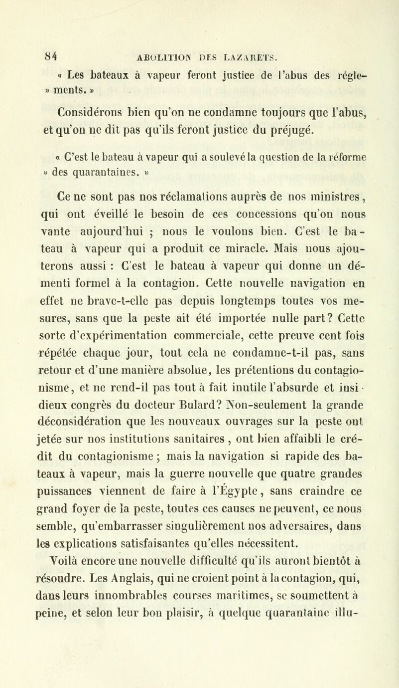 « Les bateaux à vapeur feront justice de l'abus des régle- » ments. » Considérons bien qu'on ne condamne toujours que l'abus, et qu'on ne dit pas qu'ils feront justice du préjugé. « C'est le bateau à vapeur qui a soulevé la question de la réforme » des quarantaines. » Ce ne sont pas nos réclamations auprès de nos ministres, qui ont éveillé le besoin de ces concessions qu'on nous vante aujourd'hui ; nous le voulons bien. C'est le ba- teau à vapeur qui a produit ce miracle. Mais nous ajou- terons aussi : C'est le bateau à vapeur qui donne un dé- menti formel à la contagion. Cette nouvelle navigation en effet ne brave-t-elle pas depuis longtemps toutes vos me- sures, sans que la peste ait été importée nulle part? Cette sorte d'expérimentation commerciale, cette preuve cent fois répétée chaque jour, tout cela ne condamne-t-il pas, sans retour et d'une manière absolue, les prétentions du contagio- nisme, et ne rend-il pas tout à fait inutile l'absurde et insi dieux congrès du docteur Bulard? Non-seulement la grande déconsidération que les nouveaux ouvrages sur la peste ont jetée sur nos institutions sanitaires , ont bien affaibli le cré- dit du contagionisme ; mais la navigation si rapide des ba- teaux à vapeur, mais la guerre nouvelle que quatre grandes puissances viennent de faire à l'Egypte, sans craindre ce grand foyer de la peste, toutes ces causes ne peuvent, ce nous semble, qu'embarrasser singulièrement nos adversaires, dans les explications satisfaisantes qu'elles nécessitent. Voilà encoreune nouvelle difficulté qu'ils auront bientôt à résoudre. Les Anglais, qui ne croient point à la contagion, qui, dans leurs innombrables courses maritimes, se soumettent à peine, et selon leur bon plaisir, à quelque quarantaine illu-