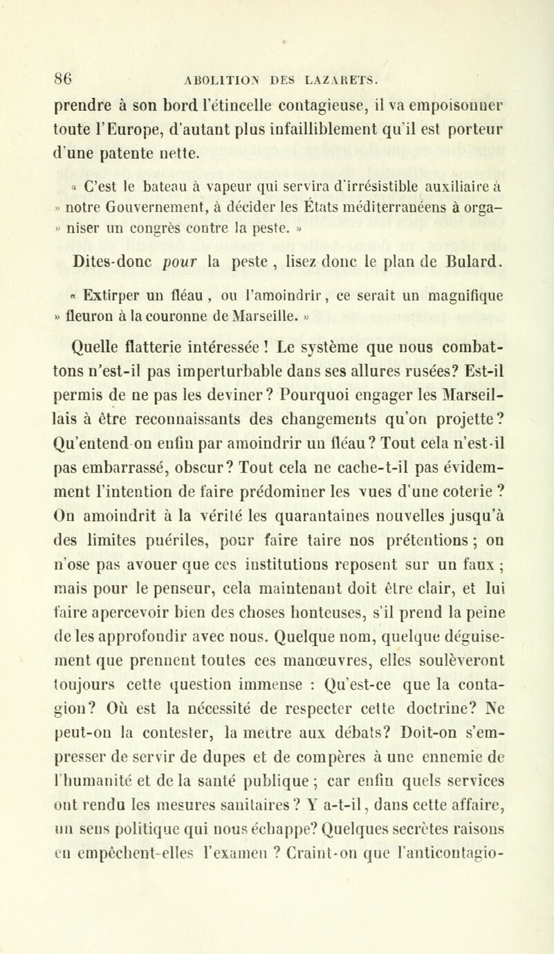 prendre à son bord l'étincelle contagieuse, il va empoisouuer toute l'Europe, d'autant plus infailliblement qu'il est porteur d'une patente nette. « C'est le bateau à vapeur qui servira d'irrésistible auxiliaire à » notre Gouvernement, à décider les États méditerranéens à orga- » niser un congrès contre la peste. » Dites-donc pour la peste, lisez donc le plan de Bulard. « Extirper un fléau , ou l'amoindrir, ce serait un magnifique » fleuron à la couronne de Marseille. » Quelle flatterie intéressée ! Le système que nous combat- tons n'est-il pas imperturbable dans ses allures rusées? Est-il permis de ne pas les deviner ? Pourquoi engager les Marseil- lais à être reconnaissants des changements qu'on projette? Qu'entend on enfin par amoindrir un fléau? Tout cela n'est-il pas embarrassé, obscur? Tout cela ne cache-t-il pas évidem- ment l'intention de faire prédominer les vues d'une coterie ? On amoindrit à la vérité les quarantaines nouvelles jusqu'à des limites puériles, pour faire taire nos prétentions ; on n'ose pas avouer que ces institutions reposent sur un faux ; mais pour le penseur, cela maintenant doit être clair, et lui faire apercevoir bien des choses honteuses, s'il prend la peine de les approfondir avec nous. Quelque nom, quelque déguise- ment que prennent toutes ces manœuvres, elles soulèveront toujours cette question immense : Qu'est-ce que la conta- gion? Où est la nécessité de respecter cette doctrine? Ne peut-on la contester, la meitre aux débats? Doit-on s'em- presser de servir de dupes et de compères à une ennemie de l'humanité et de la santé publique ; car enfin quels services out rendu les mesures sanitaires ? Y a-t-il, dans cette affaire, un sens politique qui nous échappe? Quelques secrètes raisons eu empêchent-elles l'examen ? Craint-on que l'anticontagio-